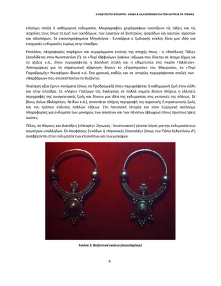 Η ΕΝΔΥΣΗ ΣΤΟ ΒΥΖΑΝΤΙΟ - ΜΟΔΑ & ΚΑΛΛΩΠΙΣΜΟΣ ΓΙΑ ΤΟΝ ΑΝΤΡΑ & ΤΗ ΓΥΝΑΙΚΑ
επίσημη στολή ή καθημερινή ενδυμασία. Μικρογραφίες χειρόγραφων εικονίζουν τίς τάξεις και τίς
ασχολίες τους όπως τη ζωή των οικοδόμων, των εργατών σέ βιοτεχνίες, ψαράδων και ναυτών, αγροτών
και οδοιπόρων. Σε εικονογραφημένα Μηνολόγια - Συναξάρια ο ζωδιακός κύκλος δίνει μια ιδέα για
εποχιακές ενδυμασίες κυρίως στην ύπαιθρο.
Επιπλέον, πληροφορίες παρέχουν και συγγράμματα εκείνης της εποχής όπως : η «Βασίλειος Τάξις»
(αποδίδεται στον Κωνσταντίνο Ζ'), το «Περί Οφφικίων» (οφίκιο: αξίωμα που δίνεται σε άτομο δίχως να
το αξίζει) κ.ά., όπου περιγράφεται η βασιλική στολή και η εθιμοτυπία στο «Ιερόν Παλάτιον».
Λεπτομέρειες για τη στρατιωτική εξάρτηση δίνουν το «Στρατηγικόν» του Μαυρικίου, το «Περί
Παραδρομής» Νικηφόρου Φωκά κ.ά. Στα χρονικά, καθώς και σε ιστορίες περιγράφονται στολές των
«Βαρβάρων» που επισκέπτονταν το Βυζάντιο.
Ιδιαίτερη αξία έχουν ποιήματα (όπως τα Προδρομικά) όπου περιγράφεται ή καθημερινή ζωή στην πόλη
και στην ύπαιθρο. Οι «Λόγοι» Πατέρων της Εκκλησίας σέ πολλά σημεία δίνουν πλήρεις η ελλιπείς
περιγραφές της οικογενειακής ζωής και δίνουν μια ιδέα της ενδυμασίας στις γειτονιές της πόλεως. Σέ
βίους Αγίων (Φιλαρέτου, Νείλου κ.ά.), απαντάται πλήρης περιγραφή της αγροτικής ή στρατιωτικής ζωής
και του τρόπου ένδυσης πολλών τάξεων. Στη Λαυσαϊκή Ιστορία και στον Σωζομενό αντλούμε
πληροφορίες για ενδύματα των μοναχών, των ασκητών και των πένητων (φτωχών) στους πρώτους τρείς
αιώνες.
Τέλος, σε Νόμους και Διατάξεις («Νεαρές» Ζήνωνος - Ιουστινιανού) γίνεται λόγος για την ενδυμασία των
ανωτέρων υπαλλήλων. Οι Αποφάσεις Συνόδων ή «Κανονικές Επιστολές» (όπως του Πάπα Κελεστίνου Α')
αναφέρονται στην ενδυμασία των επισκόπων και των μοναχών.
Εικόνα 3: Βυζαντινά ενώτια (σκουλαρίκια)
4
 