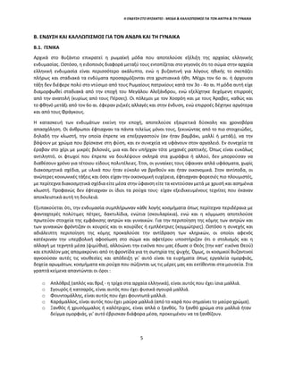 5
Η ΕΝΔΥΣΗ ΣΤΟ ΒΥΖΑΝΤΙΟ - ΜΟΔΑ & ΚΑΛΛΩΠΙΣΜΟΣ ΓΙΑ ΤΟΝ ΑΝΤΡΑ & ΤΗ ΓΥΝΑΙΚΑ
Β. ΕΝΔΥΣΗ ΚΑΙ ΚΑΛΛΩΠΙΣΜΟΣ ΓΙΑ ΤΟΝ ΑΝΔΡΑ ΚΑΙ ΤΗ ΓΥΝΑΙΚΑ
Β.1. ΓΕΝΙΚΑ
Αρχικά στο Βυζάντιο επικρατεί η ρωμαϊκή μόδα που αποτελούσε εξέλιξη της αρχαίας ελληνικής
ενδυμασίας. Ωστόσο, η ειδοποιός διαφορά μεταξύ τους εντοπίζεται στο γεγονός ότι το σώμα στην αρχαία
ελληνική ενδυμασία είναι περισσότερο ακάλυπτο, ενώ η βυζαντινή για λόγους ηθικής το σκεπάζει
πλήρως και σταδιακά τα ενδύματα προσαρμόζονται στα χριστιανικά ήθη. Μέχρι τον 6ο αι. ή άρχουσα
τάξη δεν διέφερε πολύ στο ντύσιμο από τους Ρωμαίους πατρικίους κατά τον 3ο - 4ο αι. Η μόδα αυτή είχε
διαμορφωθεί σταδιακά από την εποχή του Μεγάλου Αλεξάνδρου, ενώ εξελίχτηκε δεχόμενη επιρροές
από την ανατολή (κυρίως από τους Πέρσες). Οι πόλεμοι με τον Χοσρόη και με τους Άραβες, καθώς και
το φθηνό μετάξι από τον 6ο αι. έφεραν ριζικές αλλαγές και στην ένδυση, ενώ επιρροές δέχτηκε αργότερα
και από τους Φράγκους.
Η κατασκευή των ενδυμάτων εκείνη την εποχή, αποτελούσε εξαιρετικά δύσκολη και χρονοβόρα
απασχόληση. Οι άνθρωποι έφτιαχναν τα πάντα τελείως μόνοι τους, ξεκινώντας από το πιο στοιχειώδες,
δηλαδή την κλωστή, την οποία έπρεπε να επεξεργαστούν (αν ήταν βαμβάκι, μαλλί ή μετάξι), να την
βάψουν με χρώμα που βρίσκανε στη φύση, και εν συνεχεία να υφάνουν στον αργαλειό. Εν συνεχεία τα
έραβαν στο χέρι με μικρές βελονιές, μια και δεν υπήρχαν τότε μηχανές ραπτικής. Όπως είναι ευκόλως
αντιληπτό, οι φτωχοί που έπρεπε να δουλέψουν σκληρά στα χωράφια ή αλλού, δεν μπορούσαν να
διαθέσουν χρόνο για τέτοιου είδους πολυτέλειες. Έτσι, οι γυναίκες τους ύφαιναν απλά υφάσματα, χωρίς
διακοσμητικά σχέδια, με υλικά που ήταν εύκολο να βρεθούν και ήταν οικονομικά. Στον αντίποδα, οι
ανώτερες κοινωνικές τάξεις και όσοι είχαν την οικονομική ευχέρεια, έφτιαχναν φορεσιές πιο πλουμιστές,
με περίτεχνα διακοσμητικά σχέδια είτε μέσα στην ύφανση είτε τα κεντούσαν μετά με χρυσή και ασημένια
κλωστή. Προφανώς δεν έφτιαχναν οι ίδιοι τα ρούχα τους· είχαν εξειδικευμένους τεχνίτες που έκαναν
αποκλειστικά αυτή τη δουλειά.
Εξυπακούεται ότι, την ενδυμασία συμπλήρωναν κάθε λογής κοσμήματα όπως περίτεχνα περιδέραια με
φανταχτερές πολύτιμες πέτρες, δακτυλίδια, ενώτια (σκουλαρίκια), ενώ και η κόμμωση αποτελούσε
πρωτεύον στοιχεία της εμφάνισης αντρών και γυναικών. Για την περιποίηση της κόμης των αντρών και
των γυναικών φρόντιζαν οι κουρείς και οι κουρίδες ή εμπλέκτριες (κομμώτριες). Ωστόσο η συνεχής και
αδιάλειπτη περιποίηση της κόμης προκαλούσε την αντίδραση των κληρικών, οι οποίοι αφενός
κατέκριναν την υπερβολική αφοσίωση στο σώμα και αφετέρου υποστήριζαν ότι ο στολισμός και η
αλλαγή με τεχνητά μέσα (ψιμύθια), αλλοιώνει την εικόνα που μας έδωσε ο Θεός (την κατ’ εικόνα Θεού)
και επιπλέον μας απομακρύνει από τη φροντίδα για τη σωτηρία της ψυχής. Όμως, οι κοσμικοί Βυζαντινοί
αγνοούσαν αυτές τις νουθεσίες και απόδειξη γι’ αυτό είναι τα ευρήματα όπως εργαλεία ομορφιάς,
δοχεία αρωμάτων, κοσμήματα και ρούχα που σώζονται ως τις μέρες μας και εκτίθενται στα μουσεία. Στα
γραπτά κείμενα απαντώνται οι όροι :
o Απλόθριξ (απλός και θριξ - η τρίχα στα αρχαία ελληνικά), είναι αυτός που έχει ίσια μαλλιά.
o Σγουρός ή κατσαρός, είναι αυτός που έχει φυσικά σγουρά μαλλιά.
o Φουντομάλλης, είναι αυτός που έχει φουντωτά μαλλιά.
o Καράμαλλος, είναι αυτός που έχει μαύρα μαλλιά (από το καρά που σημαίνει το μαύρο χρώμα).
o Ξανθός ή χρυσόμμαλος ή καλότριχος, είναι απλά ο ξανθός. Το ξανθό χρώμα στα μαλλιά ήταν
δείγμα ομορφιάς, γι’ αυτό έβρισκαν διάφορα μέσα, προκειμένου να τα ξανθίζουν.
 