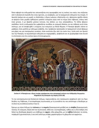 Η ΕΝΔΥΣΗ ΣΤΟ ΒΥΖΑΝΤΙΟ - ΜΟΔΑ & ΚΑΛΛΩΠΙΣΜΟΣ ΓΙΑ ΤΟΝ ΑΝΤΡΑ & ΤΗ ΓΥΝΑΙΚΑ
Όσον αφορά την ενδυμασία που απεικονίζεται στις αγιογραφίες και τις εικόνες των ναών, που σώζονται
από τη βυζαντινή περίοδο δεν είναι σχετικές, ως αναφορές, για τα πραγματικά ενδύματα της εποχής. Ο
Χριστός (ακόμη και ως μωρό), οι Απόστολοι, ο Άγιος Ιωάννης ο Βαπτιστής κ.ά., φαίνονται σχεδόν πάντα
να φορούν έναν μεγάλο ορθογώνιο μανδύα τυλιγμένο γύρω από το σώμα (σαν τήβεννο), επάνω από
έναν χιτώνα, ή με φαρδιά μανίκια τούνικα, που φτάνει ως τους αστραγάλους. Τα πόδια φέρουν
σανδάλια. Αυτή η ενδυμασία δεν εμφανίζεται συνήθως σε κοσμικά πλαίσια, αν και πιθανώς αυτό είναι
σκόπιμο, για να αποφευχθεί η σύγχυση των κοσμικών με θεϊκά θέματα. Η Παναγία φοράει πάντα το
μαφόριο, έναν μανδύα με κάλυμμα κεφαλής, που προφανώς προσεγγίζει το πραγματικό τυπικό φόρεμα
για χήρες και για παντρεμένες γυναίκες, όταν κινούνται έξω από την οικία τους. Εκτός από τον Χριστό
και την Παναγία, τα περισσότερα ενδύματα σε τοιχογραφίες, ψηφιδωτά και σε χειρόγραφα είναι λευκά
ή υποτονικά, ενώ στις εικόνες έχουν έντονα χρώματα.
Εικόνα 4: Η Παναγία και ο Άγιος Ιωσήφ εγγράφονται στην απογραφή ενώπιον του Κυβερνήτη Κουρηνίου.
Ψηφιδωτό στη Εκκλησία της Χώρας (1315-20).
Το πιο αντιπροσωπευτικό βυζαντινό ένδυμα, παρουσιάζεται στο πασίγνωστο ψηφιδωτό από τον Άγιο
Βιτάλιο της Ραβέννας. Ο αυτοκράτορας Ιουστινιανός με τη συνοδεία του και αντίστοιχα η Θεοδώρα με
τη δική της συνοδεία (εικόνες 4 και 5).
Έχουμε ως κύριο ένδυμα την τούνικα με τα σημεία (διακοσμητικά μοτίβα) και τα κλαβία (διακοσμητικές
ταινίες). Οι κοσμικοί, δεξιά από τον Ιουστινιανό, αλλά και ο αυτοκράτορας, καθώς και οι δύο άνδρες στα
δεξιά της Θεοδώρας φορούν ως επίβλημα το sagum, είδος χλαμύδας, με τα ταβλία (tabulae), τα οποία,
πορφυρά ή χρυσοκέντητα, ή και από πολύτιμη στόφα, χαρακτηρίζουν τη χλαμύδα των αρχόντων.
6
 