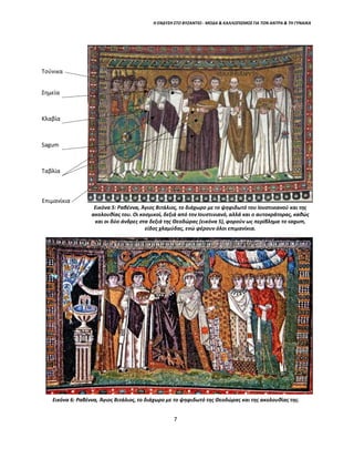 Η ΕΝΔΥΣΗ ΣΤΟ ΒΥΖΑΝΤΙΟ - ΜΟΔΑ & ΚΑΛΛΩΠΙΣΜΟΣ ΓΙΑ ΤΟΝ ΑΝΤΡΑ & ΤΗ ΓΥΝΑΙΚΑ
Τούνικα
Σημεία
Κλαβία
Sagum
Ταβλία
Επιμανίκια
Εικόνα 5: Ραβέννα, Άγιος Βιτάλιος, το διάχωρο με το ψηφιδωτό του Ιουστινιανού και της
ακολουθίας του. Οι κοσμικοί, δεξιά από τον Ιουστινιανό, αλλά και ο αυτοκράτορας, καθώς
και οι δύο άνδρες στα δεξιά της Θεοδώρας (εικόνα 5), φορούν ως περίβλημα το sagum,
είδος χλαμύδας, ενώ φέρουν όλοι επιμανίκια.
Εικόνα 6: Ραβέννα, Άγιος Βιτάλιος, το διάχωρο με το ψηφιδωτό της Θεοδώρας και της ακολουθίας της.
7
 