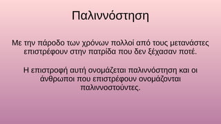 Παλιννόστηση
Με την πάροδο των χρόνων πολλοί από τους μετανάστες
επιστρέφουν στην πατρίδα που δεν ξέχασαν ποτέ.
Η επιστροφή αυτή ονομάζεται παλιννόστηση και οι
άνθρωποι που επιστρέφουν ονομάζονται
παλιννοστούντες.
 