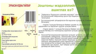 Шошгоны мэдээллийг хэрхэн
ашиглах вэ?
 “Найрлагыг бүрдүүлэгч зүйлийн жагсаалт” хэсгээс та
бүтээгдэхүүний найрлаганд орсон бүх бодисын жагсаалттай
танилцана.
 Бүтээгдэхүүнийг үйлдвэрлэсэн ба хадгалах хугацаа нь 2 янзаар
бичигддэг.
- Хэрэв 2 хугацаа бичигдсэн байвал эхнийх нь үйлдвэрлэсэн,
дараагийнх нь хадгалалт дуусах хугацаа байна.
- Хэрэв зөвхөн 1 хугацаа бичигдсэн байвал энэ нь үйлдвэрлэсэн
хугацаа бөгөөд энэ тохиолдолд хадгалах хугацаа давхар бичигдсэн
байна.
 Хүнсний бүтээгдэхүүний хадгалах хугацааг уртасгах, мэдрэхүйн
үнэлэмжийг сайжруулах, технологийн шинж чанарыг сайжруулах
зорилгоор төрөл бүрийн хүнсний нэмэлтүүдийг үйлдвэрлэлд
хэрэглэж байна. Хүнсний нэмэлт бодисууд нь стандартад
заагдсан зөвшөөрөгдөх дээд хэмжээнээс хэтрээгүй тохиолдолд
хор нөлөөгүй ба хэтэрвэл хурц болон архаг хордлого, үр
хөврөлийн гаж хөгжил, хорт хавдар үүсгэх зэрэг сөрөг үр
дагавартай байж болно.
 