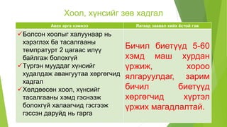 Хоол, хүнсийг зөв хадгал
Авах арга хэмжээ Яагаад заавал хийх ёстой гэж
Болсон хоолыг халуунаар нь
хэрэглэх ба тасалгааны
темпратурт 2 цагаас илүү
байлгаж болохгүй
Түргэн мууддаг хүнсийг
худалдаж авангуутаа хөргөгчид
хадгал
Хөлдөөсөн хоол, хүнсийг
тасалгааны хэмд гэснээж
болохгүй халаагчид гэсгээж
гэссэн даруйд нь гарга
Бичил биетүүд 5-60
хэмд маш хурдан
үржиж, хороо
ялгаруулдаг, зарим
бичил биетүүд
хөргөгчид хүртэл
үржих магадлалтай.
 