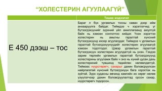 “ХОЛЕСТЕРИН АГУУЛААГҮЙ”
Ташаа мэдээлэл
Е 450 дээш – тос
Бараг л бүх ургамлын тосны саван дээр ийм
анхааруулга байдаг. Тиймдээ ч хэрэглэгчид уг
бүтээгдэхүүнийг зүрхний үйл ажиллагаанд аюулгүй
байх нь хэмээн сонголтоо хийдэг. Үнэн хэрэгтээ
холестерин нь амьтны гаралтай хүнсний
бүтээгдэхүүнд ихээр агуулагддаг. Тиймдээ ч ургамлын
гаралтай бүтээгдэхүүнүүдийг холестерин агуулаагүй
хэмээн тодотгодог. Цэвэр ургамлын гаралтай
бүтээгдэхүүн холестерин агуулдаггүй нь үнэн. Гэхдээ
зарим төрлийн ургамлын гаралтай бүтээгдэхүүнд
холестерины агууламж байх ч энэ нь хүний цусан дахь
холестериний түвшинд төдийлөн нөлөөлдөггүй.
Тиймээс нүүрстөрөгч, сахарыг дахин боловсруулсан
найрлагатай хүнсний бүтээгдэхүүн бага хэрэглэх нь
зүйтэй. Зүрх судасны өвчинд хамгийн их сөрөг нөлөө
үзүүлэгчээр дахин боловсруулалтад орсон сахар,
нүүрстөрөгч тодорсон.
 