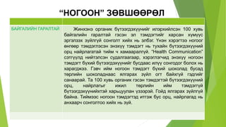 “НОГООН” ЗӨВШӨӨРӨЛ
БАЙГАЛИЙН ГАРАЛТАЙ Жинхэнэ органик бүтээгдэхүүнийг илэрхийлсэн 100 хувь
байгалийн гаралтай гэсэн эл тэмдэгтийг харсан хүмүүс
эргэлзэх зүйлгүй сонголт хийх нь элбэг. Үнэн хэрэгтээ ногоог
өнгөөр тэмдэглэсэн энэхүү тэмдэгт нь тухайн бүтээгдэхүүний
орц найрлагатай тийм ч хамааралгүй. “Health Communication”
сэтгүүлд нийтэлсэн судалгаагаар, хэрэглэгчид энэхүү ногоон
тэмдэгт бүхий бүтээгдэхүүнийг бусдаас илүү сонгодог болох нь
харагджээ. Гэвч ийм ногоон тэмдэгт бүхий шоколад бусад
төрлийн шоколаднаас ялгарах зүйл огт байхгүй гэдгийг
санаарай. Та 100 хувь органик гэсэн тэмдэгтэй бүтээгдэхүүний
орц, найрлагыг ижил төрлийн ийм тэмдэггүй
бүтээгдэхүүнийхтэй харьцуулан үзээрэй. Гойд ялгарах зүйлгүй
байна. Тиймээс ногоон тэмдэгтэд итгэж бус орц, найрлагад нь
анхаарч сонголтоо хийх нь зүй.
 