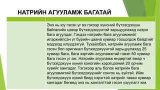 НАТРИЙН АГУУЛАМЖ БАГАТАЙ
Энэ нь юу гэсэн үг вэ гэхээр хүнсний бүтээгдэхүүн
байгалийн цэвэр бүтээгдэхүүнтэй харьцуулахад натри
бага агуулдаг. Гэхдээ натрийн бага агууламжийг
илэрхийлсэн үг бүрийн цаана хувиар тооцогдож байдгийг
мэдэхэд илүүдэхгүй. Тухайлбал, натрийн агууламж бага
гэсэн бол оригинал бүтээгдэхүүнтэй харьцуулахад 25
хувиар бага, бага зэргийн агууламжтай гэвэл 50 хувиар
бага гэсэн үг аж. Натрийн агууламж өндөртэй ямар ч
бүтээгдэхүүн хүний хоногийн хэрэгцээний 20 орчим
хувийг хангадаг. Тэгэхээр аль болох натрийн бага
агууламжтай бүтээгдэхүүнийг сонгох нь зүйтэй. Ийм
бүтээгдэхүүн хүний биед хэрэгтэй натрийг таван хувиар
хангадаг бөгөөд энэ нь хангалттай гэсэн үзүүлэлт юм.
 
