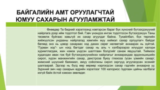 БАЙГАЛИЙН АМТ ОРУУЛАГЧТАЙ
ЮМУУ САХАРЫН АГУУЛАМЖТАЙ
Өнөөдөр Та бидний хэрэглээнд нэвтэрсэн бараг бүх хүнсний бүтээгдэхүүний
найрлага дээр ийм тодотгол бий. Гэвч үнэндээ ингэж тодотгосон бүтээгдэхүүн Таны
төсөөлж буйгаас хавьгүй их сахар агуулдаг байна. Тухайлбал, бүх төрлийн
хийжүүлсэн ундааны найрлагад хамгийн муу хиймэл сахар орлуулагч байдаг
бөгөөд энэ нь цэвэр сахараас хэд дахин сөрөг нөлөөтэйг анхаарах нь зүйтэй.
“Гурван хор”- ын нэгд багтдаг сахар нь аль ч хэлбэрээрээ илүүдэл калори
хуримтлагдаж, жин нэмэх үндсэн шалтгаан болдгийг санаж явууштай. Тиймээс
худалдан авах гэж буй бүтээгдэхүүнийхээ найрлагыг анхаарахдаа эрдэнэшишийн
сироп, хүрэн манжингийн сахар, декстроза буюу глюкоза /усан үзмийн сахар/,
жимсний шүүсний баяжмал, амуу соёолжны сироп зэргүүд агуулагдсан эсэхийг
шалгаарай. Эдгээр нь бүгд өөр өөрөөр нэрлэгдсэн сахар гэдгийн анхаарна уу.
Зүрхний эмч нар сахарын өдрийн хэрэглээг 100 калориос /зургаан цайны халбага/
ихгүй байх ёстой хэмээн зөвлөдөг.
 