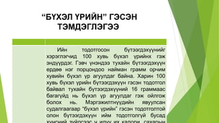 “БҮХЭЛ ҮРИЙН” ГЭСЭН
ТЭМДЭГЛЭГЭЭ
Ийн тодотгосон бүтээгдэхүүнийг
хэрэглэгчид 100 хувь бүхэл үрийнх гэж
эндүүрдэг. Гэвч үнэндээ тухайн бүтээгдэхүүн
ердөө нэг порцондоо найман грамм орчим
хувийн бүхэл үр агуулдаг байна. Харин 100
хувь бүхэл үрийн бүтээгдэхүүн гэсэн тодотгол
байвал тухайн бүтээгдэхүүний 16 граммаас
багагүйд нь бүхэл үр агуулдаг гэж ойлгож
болох нь. Мэргэжилтнүүдийн явуулсан
судалгаагаар “бүхэл үрийн” гэсэн тодотголтой
олон бүтээгдэхүүн ийм тодотголгүй бусад
 