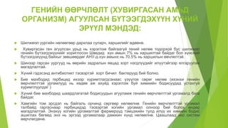 ГЕНИЙН ӨӨРЧЛӨЛТ (ХУВИРГАСАН АМЬД
ОРГАНИЗМ) АГУУЛСАН БҮТЭЭГДЭХҮҮН ХҮНИЙ
ЭРҮҮЛ МЭНДЭД:
 Шилжмэл уургийн нөлөөгөөр дархлаа суларч, харшилийг өдөөнө.
 Хувиргасан ген агуулсан урьд нь хэрэглэж байгаагүй гений нөлөө тодорхой бус шилжмэл
генийн бүтээгдэхүүнийг хориглосон Шведид хүн амын 7% нь харшилтай байдаг бол хүнсний
бүтээгдэхүүнд байхыг зөвшөөрдөг АНУ-д хүн амынх нь 70.5% нь харшилын өвчлөлтэй.
 Шинээр гарсан уургууд нь өөрийн задралын явцад хорт нэгдлүүдийг илүүтэйгээр ялгаруулах
магадлалтай.
 Хүний гэдэсэнд антибиотикт тэсвэртэй хорт бичил бактерууд бий болно.
 Бие махбодид гербицид ихээр хуримтлагдсанаас үзүүлэх сөрөг нөлөө (ихэнхи генийн
өөрчлөлттэй ургамлууд нь хөдөө аж ахуйд хэрэглэж буй химиийн бодисуудад устахгүй
хуримтлуулдаг )
 Хүний бие махбодид шаардлагатай бодисуудын агууламж генийн өөрчлөлттэй ургамалд бага
байдаг.
 Хамгийн том эрсдэл нь байгаль орчинд сөргөөр нөлөөлнө. Генийн өөрчлөлттэй ургамал
талбайд гаргаснаар гербицидэд тэсвэртэй хогийн ургамал олноор бий болох өндөр
магадлалтай. Энэхүү хогийн ургамалтай фермерүүд тэмцэхийн тулд илүү их химийн бодис
ашиглах бөгөөд энэ нь эргээд ургамалаар дамжин хүнд нөлөөлнө. Цаашлаад эко систем
өөрчлөгдөнө.
 