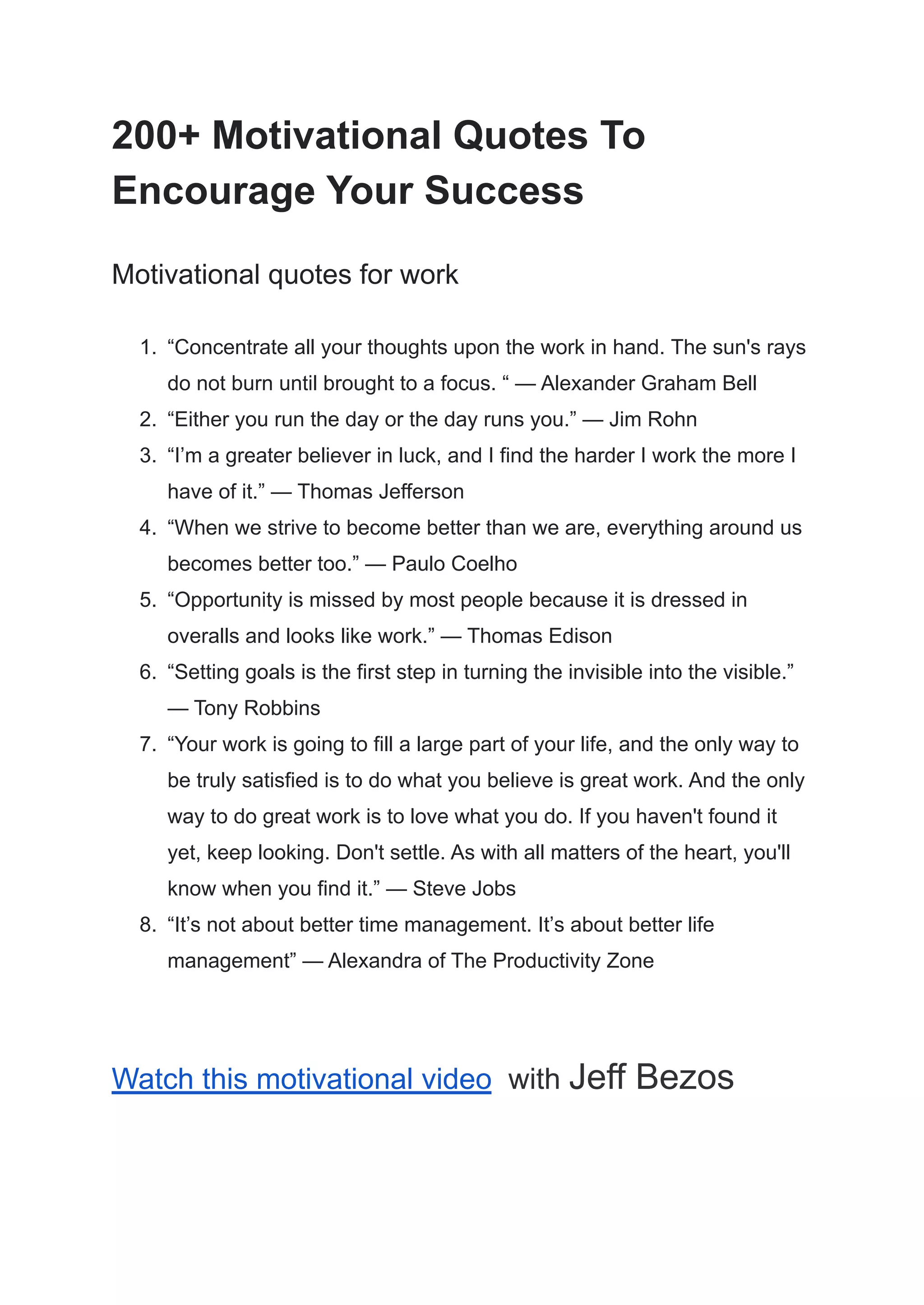200+ Motivational Quotes To
Encourage Your Success
Motivational quotes for work
1. “Concentrate all your thoughts upon the work in hand. The sun's rays
do not burn until brought to a focus. “ — Alexander Graham Bell
2. “Either you run the day or the day runs you.” — Jim Rohn
3. “I’m a greater believer in luck, and I find the harder I work the more I
have of it.” — Thomas Jefferson
4. “When we strive to become better than we are, everything around us
becomes better too.” — Paulo Coelho
5. “Opportunity is missed by most people because it is dressed in
overalls and looks like work.” — Thomas Edison
6. “Setting goals is the first step in turning the invisible into the visible.”
— Tony Robbins
7. “Your work is going to fill a large part of your life, and the only way to
be truly satisfied is to do what you believe is great work. And the only
way to do great work is to love what you do. If you haven't found it
yet, keep looking. Don't settle. As with all matters of the heart, you'll
know when you find it.” — Steve Jobs
8. “It’s not about better time management. It’s about better life
management” — Alexandra of The Productivity Zone
Watch this motivational video with Jeff Bezos
 