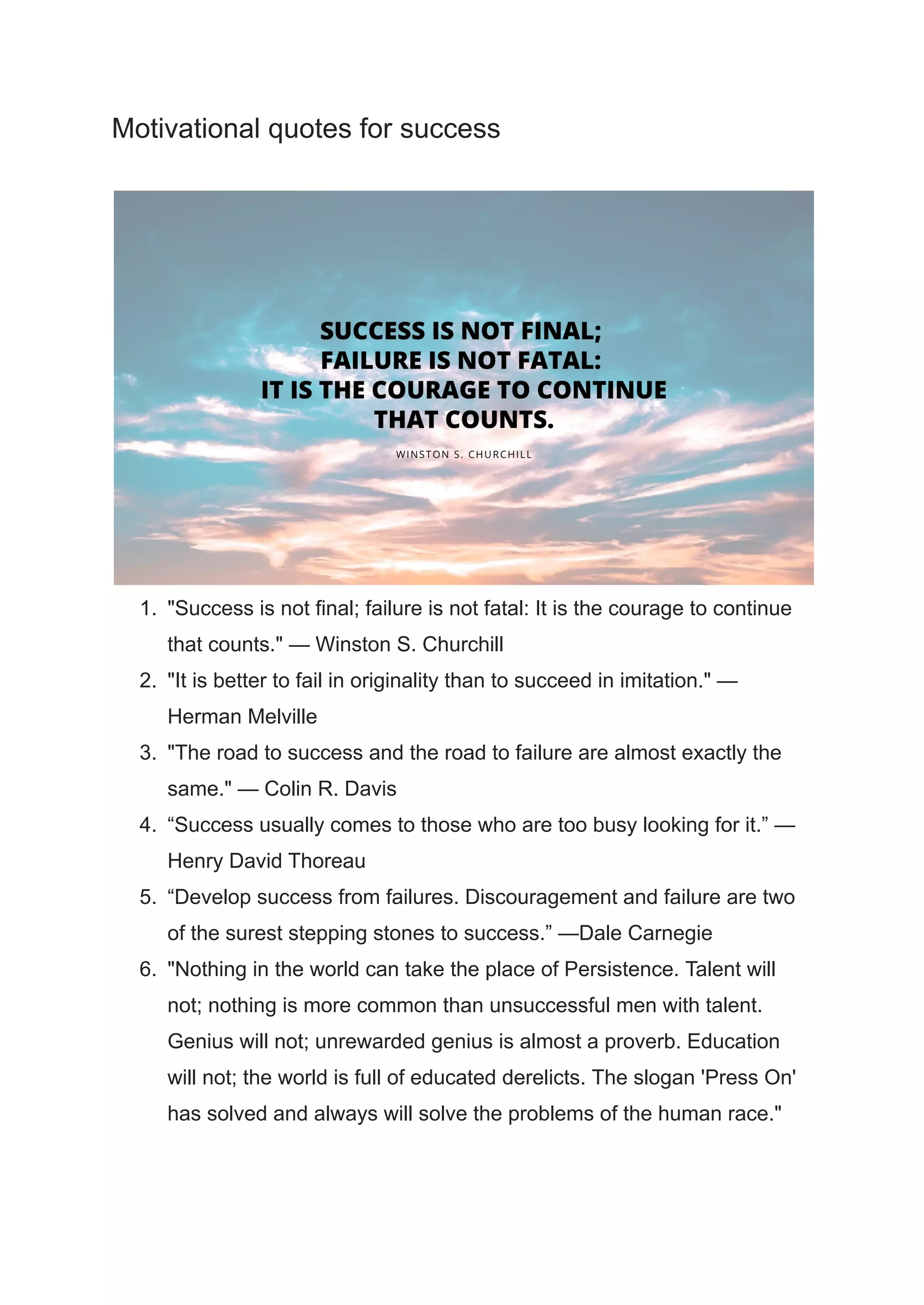 Motivational quotes for success
1. "Success is not final; failure is not fatal: It is the courage to continue
that counts." — Winston S. Churchill
2. "It is better to fail in originality than to succeed in imitation." —
Herman Melville
3. "The road to success and the road to failure are almost exactly the
same." — Colin R. Davis
4. “Success usually comes to those who are too busy looking for it.” —
Henry David Thoreau
5. “Develop success from failures. Discouragement and failure are two
of the surest stepping stones to success.” —Dale Carnegie
6. "Nothing in the world can take the place of Persistence. Talent will
not; nothing is more common than unsuccessful men with talent.
Genius will not; unrewarded genius is almost a proverb. Education
will not; the world is full of educated derelicts. The slogan 'Press On'
has solved and always will solve the problems of the human race."
 