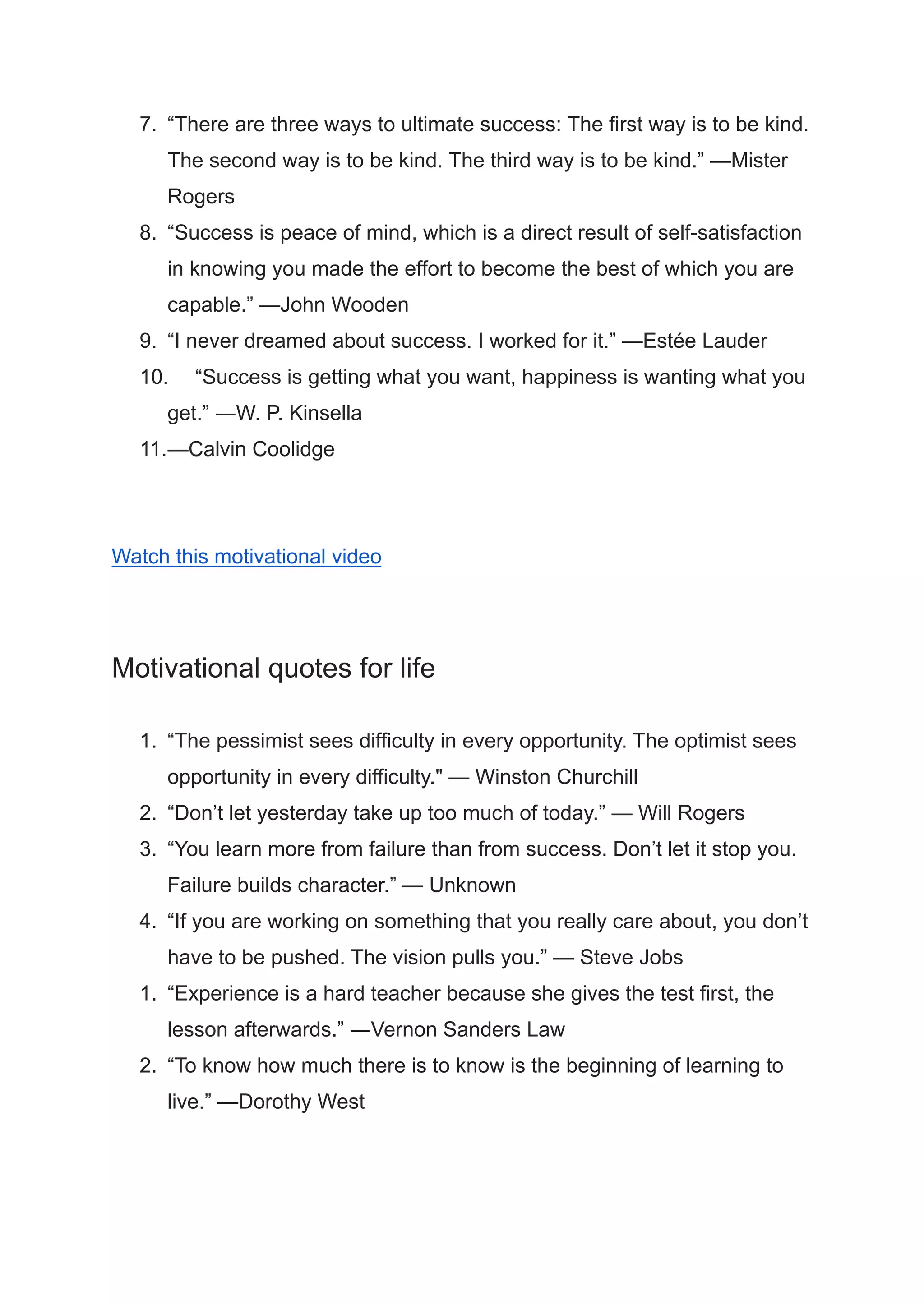 7. “There are three ways to ultimate success: The first way is to be kind.
The second way is to be kind. The third way is to be kind.” —Mister
Rogers
8. “Success is peace of mind, which is a direct result of self-satisfaction
in knowing you made the effort to become the best of which you are
capable.” —John Wooden
9. “I never dreamed about success. I worked for it.” —Estée Lauder
10. “Success is getting what you want, happiness is wanting what you
get.” ―W. P. Kinsella
11.—Calvin Coolidge
Watch this motivational video
Motivational quotes for life
1. “The pessimist sees difficulty in every opportunity. The optimist sees
opportunity in every difficulty." — Winston Churchill
2. “Don’t let yesterday take up too much of today.” — Will Rogers
3. “You learn more from failure than from success. Don’t let it stop you.
Failure builds character.” — Unknown
4. “If you are working on something that you really care about, you don’t
have to be pushed. The vision pulls you.” — Steve Jobs
1. “Experience is a hard teacher because she gives the test first, the
lesson afterwards.” ―Vernon Sanders Law
2. “To know how much there is to know is the beginning of learning to
live.” —Dorothy West
 