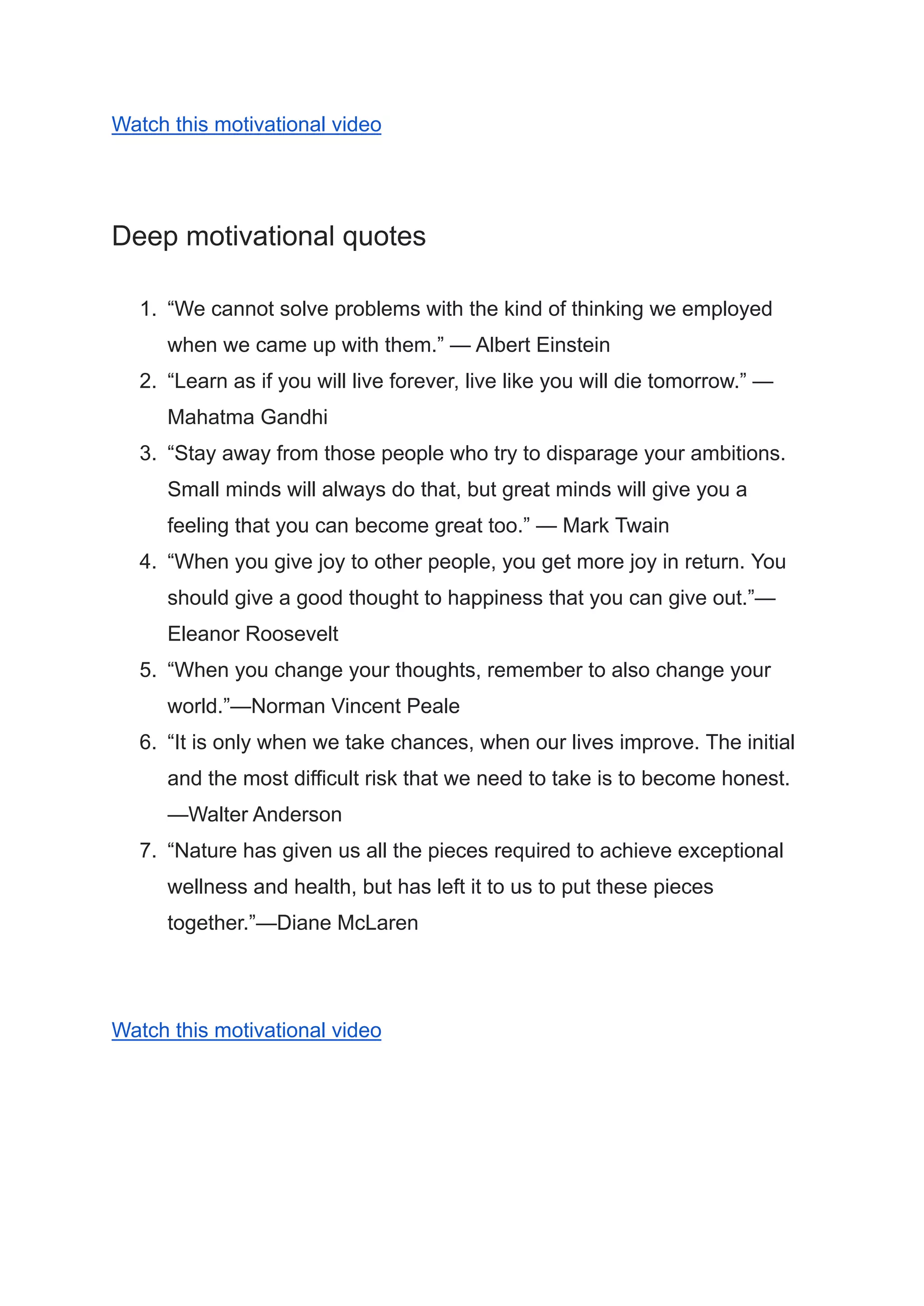 Watch this motivational video
Deep motivational quotes
1. “We cannot solve problems with the kind of thinking we employed
when we came up with them.” — Albert Einstein
2. “Learn as if you will live forever, live like you will die tomorrow.” —
Mahatma Gandhi
3. “Stay away from those people who try to disparage your ambitions.
Small minds will always do that, but great minds will give you a
feeling that you can become great too.” — Mark Twain
4. “When you give joy to other people, you get more joy in return. You
should give a good thought to happiness that you can give out.”—
Eleanor Roosevelt
5. “When you change your thoughts, remember to also change your
world.”—Norman Vincent Peale
6. “It is only when we take chances, when our lives improve. The initial
and the most difficult risk that we need to take is to become honest.
—Walter Anderson
7. “Nature has given us all the pieces required to achieve exceptional
wellness and health, but has left it to us to put these pieces
together.”—Diane McLaren
Watch this motivational video
 