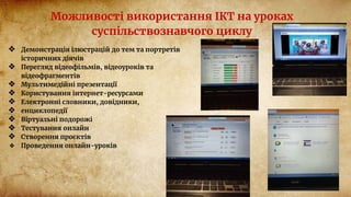 Можливості використання ІКТ на уроках
суспільствознавчого циклу
❖ Демонстрація ілюстрацій до тем та портретів
історичних діячів
❖ Перегляд відеофільмів, відеоуроків та
відеофрагментів
❖ Мультимедійні презентації
❖ Користування інтернет-ресурсами
❖ Електронні словники, довідники,
❖ енциклопедії
❖ Віртуальні подорожі
❖ Тестування онлайн
❖ Створення проєктів
❖ Проведення онлайн-уроків
 