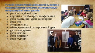 У своїй педагогічній діяльності я, поряд з
традиційними уроками, використовую
нетрадиційні типи уроків:
● рольові та ділові ігри
● круглий стіл або прес-конференція
● урок-змагання, урок-викторина
● урок-суд
● аукціон знань
● міжпредметний інтегрований урок
● урок-мандрівка
● урок-лекція
● урок-брифінг
● урок-турнір
 