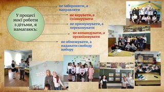 У процесі
моєї роботи
з дітьми, я
намагаюсь:
не забороняти, а
направляти
не керувати, а
співкерувати
не примушувати, а
переконувати
не командувати, а
організовувати
не обмежувати, а
надавати свободу
вибору
 