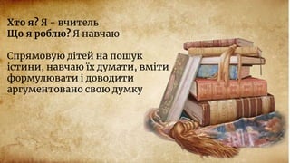 Хто я? Я - вчитель
Що я роблю? Я навчаю
Спрямовую дітей на пошук
істини, навчаю їх думати, вміти
формулювати і доводити
аргументовано свою думку
 