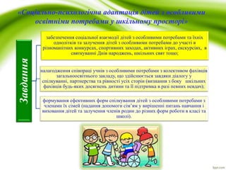 «Соціально-психологічна адаптація дітей з особливими
освітніми потребами у шкільному просторі»
Завдання
забезпечення соціальної взаємодії дітей з особливими потребами та їхніх
однолітків та залучення дітей з особливими потребами до участі в
різноманітних конкурсах, спортивних заходах, активних іграх, екскурсіях, в
святкуванні Днів народжень, шкільних свят тощо;
налагодження співпраці учнів з особливими потребами з колективом фахівців
загальноосвітнього закладу, що здійснюється завдяки діалогу у
спілкуванні, партнерства та рівності усіх сторін (визнання з боку шкільних
фахівців будь-яких досягнень дитини та її підтримка в разі певних невдач);
формування ефективних форм спілкування дітей з особливими потребами з
членами їх сімей (надання допомоги сім’ям у вирішенні питань навчання і
виховання дітей та залучення членів родин до різних форм роботи в класі та
школі).
 