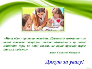 Дякую за увагу!
«Наші діти - це наша старість. Правильне виховання - це
наша щаслива старість, погане виховання - це наше
майбутнє горе, це наші сльози, це наша провина перед
іншими людьми.»
Антон Семенович Макаренко
 