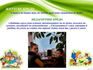 ЖИТТЄВЕ КРЕДО
«Стався до інших так, як хочеш, щоб вони ставилися до тебе»
ПЕДАГОГІЧНЕ КРЕДО
«Любити свого учня всяким: талановитим чи не дуже, веселим чи
сумним, спокійним чи непосидючим …Спілкуватися з ним, навчати й
радіти, бо учень це свято, яке триває доти, поки ти є разом із ним»
 