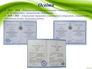 Освіта
 2013 – 2018 – Південноукраїнський національний педагогічний університет імені
К. Д. Ушинського, спеціальність «Психологія»
 2019 – 2021 – Ізмаїльський державний гуманітарний університет, спеціальність
«Початкова освіта. Інклюзивна освіта»
 