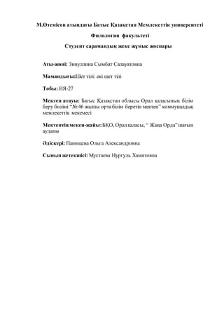 М.Өтемісов атындағы Батыс Қазақстан Мемлекеттік университеті
Филология факультеті
Студент сарамандық жеке жұмыс жоспары
Аты-жөні: Зинуллина Сымбат Салауатовна
Мамандығы:Шет тілі: екі шет тілі
Тобы: ИЯ-27
Мектеп атауы: Батыс Қазақстан облысы Орал қаласының білім
беру бөлімі “№ 46 жалпы ортабілім беретін мектеп” коммуналдық
мемлекеттік мекемесі
Мектептің мекен-жайы:БҚО, Оралқаласы, “ Жаңа Орда”шағын
ауданы
Әдіскері: Панищева Ольга Александровна
Сынып жетекшісі: Мустаева Нургуль Хамитовна
 