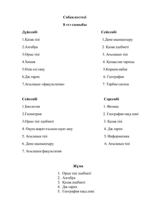 Сабақ кестесі
8 «г» сыныбы
Дүйсенбі Сейсенбі
1.Қазақ тілі 1.Дене шынықтыру
2.Алгебра 2. Қазақ әдебиеті
3.Орыс тілі 3. Ағылшын тілі
4.Химия 4. Қазақстан тарихы
5.Өзін өзітану 5.Көркем еңбек
6.Дж.тарих 6. География
7.Ағылшын «факультатив» 7. Тәрбие сағаты
Сейсенбі Сәрсенбі
1.Биология 1. Физика
2.Геометрия 2. География таңд пәні
3.Орыс тілі әдебиеті 3. Қазақ тілі
4. Оқуш.жарат-ғылым сауат ашу 4. Дж.тарих
5. Ағылшын тілі 5. Информатика
6. Дене шынықтыру 6. Ағылшын тілі
7. Ағылшын факультатив
Жұма
1. Орыс тілі әдебиеті
2. Алгебра
3. Қазақ әдебиеті
4. Дж.тарих
5. География таңд.пәні
 
