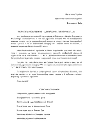 Президенту України
Верховному Головнокомандувачу
Зеленському В.О.
ЗВЕРНЕННЯ КОЛЕКТИВІВ 5-ГО, ЕСПРЕСО ТА ПРЯМОГО КАНАЛУ
Ми, працівники телекомпаній, звертаємося до Президента України Зеленського
Володимира Олександровича з тим, що державний концерн РРТ без попередження
викинув з етеру три загальнонаціональні мовники в період, зокрема, інформаційної
війни з росією. Свої дії керівництво концерну РРТ жодним чином не пояснює, а
письмові звернення від телекомпаній ігнорує.
Дане відключення без офіційних підстав є порушенням укладених письмових
угод з каналами. А також перешкоджанням законній, професійній діяльності
журналістів, що є порушенням ст.171 ККУ. Державний концерн незаконно позбавив
багатомільйонну аудиторію глядачів телекомпаній права на отримання інформації.
Просимо Вас, пане Президенте, як Гаранта Конституції, звернути увагу на дії
керівництва державного концерну РРТ, які порушують конституційні права колективів
5-ГО, ЕСПРЕСО ТА ПРЯМОГО каналів.
Ми переконані, що тільки дотримуючись єдиної інформаційної політики, нам
вдасться перемогти не лише інформаційну навалу ворога, а й наблизити спільну
Перемогу України над агресором.
Слава Україні!
КОЛЕКТИВ 5-ГО КАНАЛУ:
Генеральний директор Мжельський Володимир
Шеф-редакторка Герасимова Ірина
Заступник шеф-редактора Шевченко Олексій
Журналістка, ведуча Мірошниченко Анна
Журналістка, ведуча Конотоп Яна
Випускова редакторка Гончарова Наталія
Випускова редакторка Бєляєва Юлія
 