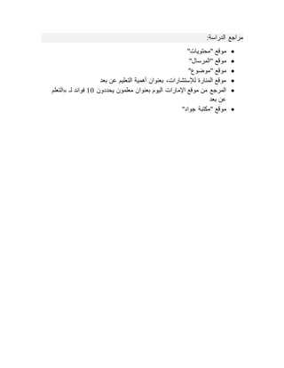 ‫مراجع‬
‫الدراسة‬
:

"‫"محتويات‬ ‫موقع‬

"‫"المرسال‬ ‫موقع‬

"‫"موضوع‬ ‫موقع‬

‫بعد‬ ‫عن‬ ‫التعليم‬ ‫أهمية‬ ‫بعنوان‬ ،‫لإلستشارات‬ ‫المنارة‬ ‫موقع‬

‫يحددون‬ ‫معلمون‬ ‫بعنوان‬ ‫اليوم‬ ‫اإلمارات‬ ‫موقع‬ ‫من‬ ‫المرجع‬
10
‫لـ‬ ‫فوائد‬
«
‫التعلم‬
‫بع‬ ‫عن‬
‫د‬

"‫جواد‬ ‫"مكتبة‬ ‫موقع‬
 
