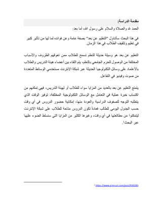 ‫الدراسة‬ ‫مقدمة‬
:
‫والصالة‬ ‫هلل‬ ‫الحمد‬
:‫بعد‬ ‫أما‬ ،‫هللا‬ ‫رسول‬ ‫على‬ ‫والسالم‬
‫كبير‬ ‫تأثير‬ ‫من‬ ‫لها‬ ‫لما‬ ‫فوائده‬ ‫وعن‬ ‫عامة‬ ‫بصفة‬ "‫بعد‬ ‫عن‬ ‫"التعليم‬ ‫سأتناول‬ ‫البحث‬ ‫هذا‬ ‫في‬
‫الزمان‬ ‫هذا‬ ‫في‬ ‫الطالب‬ ‫وتثقيف‬ ‫تعليم‬ ‫في‬
.
‫واألسباب‬ ‫الظروف‬ ‫تعوقهم‬ ‫ممن‬ ‫للطالب‬ ‫تسمح‬ ‫للتعلم‬ ‫حديثة‬ ‫وسيلة‬ ‫هو‬ ‫بعد‬ ‫عن‬ ‫التعليم‬
‫للحرم‬ ‫الوصول‬ ‫من‬ ‫المختلفة‬
‫والطالب‬ ‫التدريس‬ ‫هيئة‬ ‫أعضاء‬ ‫بين‬ ‫اللقاء‬ ‫يتم‬ ،‫بالتعلم‬ ‫الجامعي‬
‫المتعددة‬ ‫الوسائط‬ ‫مستخدمي‬ ‫اإلنترنت‬ ‫شبكة‬ ‫عبر‬ ‫الحديثة‬ ‫التكنولوجيا‬ ‫وسائل‬ ‫على‬ ‫باالعتماد‬
‫التفاعل‬ ‫في‬ ‫وفيديو‬ ‫صوت‬ ‫من‬
.
‫من‬ ‫تمكنهم‬ ‫فهي‬ ،‫التدريس‬ ‫لهيئة‬ ‫أو‬ ‫للطالب‬ ‫سواء‬ ‫المزايا‬ ‫من‬ ‫بالعديد‬ ‫بعد‬ ‫عن‬ ‫التعليم‬ ‫يتمتع‬
‫الذي‬ ‫الوقت‬ ‫توفير‬ ،‫المختلفة‬ ‫التكنولوجية‬ ‫الوسائل‬ ‫مع‬ ‫التعامل‬ ‫في‬ ‫عملية‬ ‫خبرة‬ ‫اكتساب‬
‫وقت‬ ‫أي‬ ‫في‬ ‫الدروس‬ ‫حضور‬ ‫إمكانية‬ ،‫منها‬ ‫والعودة‬ ‫الدراسية‬ ‫للصفوف‬ ‫التوجه‬ ‫يتطلبه‬
‫اإلنترنت‬ ‫شبكة‬ ‫على‬ ‫للطالب‬ ‫متاحة‬ ‫الدروس‬ ‫تكون‬ ً‫ة‬‫فعاد‬ ‫للطالب‬ ‫اليومي‬ ‫الجدول‬ ‫حسب‬
‫و‬ ‫أي‬ ‫في‬ ‫مطالعتها‬ ‫من‬ ‫ليتمكنوا‬
‫عليها‬ ‫الضوء‬ ‫سنسلط‬ ‫التي‬ ‫المزايا‬ ‫من‬ ‫الكثير‬ ‫وغيرها‬ ،‫قت‬
‫البحث‬ ‫عبر‬
1
.
https://www.almrsal.com/post/930285
1
 