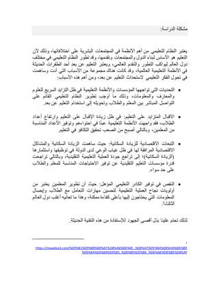 ‫الدراسة‬ ‫مشكلة‬
:
‫ألن‬ ‫وذلك‬ ،‫اختالفاتها‬ ‫على‬ ‫البشرية‬ ‫المجتمعات‬ ‫في‬ ‫األنظمة‬ ‫أهم‬ ‫من‬ ‫التعليمي‬ ‫النظام‬ ‫يعتبر‬
‫مختلف‬ ‫في‬ ‫التعليمي‬ ‫النظام‬ ‫تطور‬ ‫وقد‬ ،‫وتقدمها‬ ‫والمجتمعات‬ ‫الدول‬ ‫لبناء‬ ‫األساس‬ ‫هو‬ ‫التعليم‬
‫دول‬
‫الحديثة‬ ‫الطفرات‬ ‫أحد‬ ‫بعد‬ ‫عن‬ ‫التعليم‬ ‫ويعتبر‬ ،‫العالمي‬ ‫والتقدم‬ ‫التطور‬ ‫ليواكب‬ ‫العالم‬
‫وساهمت‬ ‫أدت‬ ‫التي‬ ‫األسباب‬ ‫من‬ ‫مجموعة‬ ‫هناك‬ ‫كانت‬ ‫وقد‬ ،‫العالمية‬ ‫التعليمية‬ ‫األنظمة‬ ‫في‬
‫األسباب‬ ‫هذه‬ ‫أهم‬ ‫ومن‬ ،‫بعد‬ ‫عن‬ ‫التعليم‬ ‫الستحداث‬ ‫التعليمي‬ ‫الفكر‬ ‫تحول‬ ‫في‬
:

‫المؤسس‬ ‫تواجهها‬ ‫التي‬ ‫التحديات‬
‫للعلوم‬ ‫السريع‬ ‫التزايد‬ ‫ظل‬ ‫في‬ ‫التعليمية‬ ‫واألنظمة‬ ‫ات‬
‫على‬ ‫القائم‬ ‫التعليمي‬ ‫النظام‬ ‫تطوير‬ ‫أوجب‬ ‫ما‬ ‫وذلك‬ ،‫والمعلومات‬ ‫والمعارف‬
‫بعد‬ ‫عن‬ ‫التعليم‬ ‫استخدام‬ ‫إلى‬ ‫وتحويله‬ ‫والطالب‬ ‫المعلم‬ ‫بين‬ ‫المباشر‬ ‫التواصل‬
.

‫التعليم‬ ‫على‬ ‫اإلقبال‬ ‫زيادة‬ ‫ظل‬ ‫في‬ :‫التعليم‬ ‫على‬ ‫المتزايد‬ ‫االقبال‬
‫أ‬ ‫وارتفاع‬
‫عداد‬
‫المناسبة‬ ‫األعداد‬ ‫وتوفير‬ ‫احتواءهم‬ ‫في‬ ‫ا‬ً‫ئ‬‫عب‬ ‫التعليمية‬ ‫األنظمة‬ ‫واجهت‬ ‫فقد‬ ،‫الطالب‬
‫التعليم‬ ‫في‬ ‫التكافؤ‬ ‫تحقيق‬ ‫الصعب‬ ‫من‬ ‫أصبح‬ ‫وبالتالي‬ ،‫المعلمين‬ ‫من‬
.

‫والمشاكل‬ ‫السكانية‬ ‫الزيادة‬ ‫ساهمت‬ ‫حيث‬ :‫السكانية‬ ‫للزيادة‬ ‫االقتصادية‬ ‫التبعات‬
‫ظ‬ ‫في‬ ‫لها‬ ‫المرافقة‬ ‫االقتصادية‬
‫واستثمارها‬ ‫توظيفها‬ ‫في‬ ‫الدولة‬ ‫لدى‬ ‫الوعي‬ ‫غياب‬ ‫ل‬
‫تراجعت‬ ‫وبالتالي‬ ،‫التقليدية‬ ‫التعليمية‬ ‫العملية‬ ‫جودة‬ ‫تراجع‬ ‫إلى‬ ‫السكانية)؛‬ ‫(الزيادة‬
‫والطالب‬ ‫للمعلم‬ ‫المناسبة‬ ‫االحتياجات‬ ‫توفير‬ ‫عن‬ ‫التقليدية‬ ‫التعليم‬ ‫مؤسسات‬ ‫قدرة‬
‫سواء‬ ‫حد‬ ‫على‬
.

‫حيث‬ :‫المؤهل‬ ‫التعليمي‬ ‫الكادر‬ ‫توفير‬ ‫في‬ ‫النقص‬
‫من‬ ‫يعتبر‬ ‫المعلمين‬ ‫تطوير‬ ‫أن‬
‫وإيصال‬ ‫الطالب‬ ‫مع‬ ‫التعامل‬ ‫مهارات‬ ‫لتحسين‬ ‫التعليمية‬ ‫العملية‬ ‫نجاح‬ ‫أولويات‬
‫العالم‬ ‫دول‬ ‫أغلب‬ ‫تعانيه‬ ‫ما‬ ‫وهذا‬ ،‫ممكنة‬ ‫كفاءة‬ ‫بأعلى‬ ‫إليها‬ ‫يحتاجون‬ ‫التي‬ ‫المعلومات‬
‫الثالث‬
2
.
.‫الحديثة‬ ‫التقنية‬ ‫هذه‬ ‫من‬ ‫لإلستفادة‬ ‫الجهود‬ ‫أقصى‬ ‫بذل‬ ‫علينا‬ ‫تحتم‬ ‫لذلك‬
2
https://mawdoo3.com/%D9%81%D9%88%D8%A7%D8%A6%D8%AF_%D8%A7%D9%84%D8%AA%D8%B9
%B9%D8%AF
%D9%84%D9%8A%D9%85_%D8%B9%D9%86_%D8%A8%D8
 