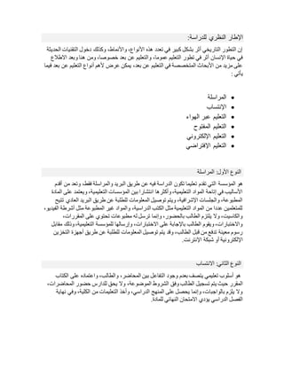 ‫للدراسة‬ ‫النظري‬ ‫اإلطار‬
:
‫الحديثة‬ ‫التقنيات‬ ‫دخول‬ ‫وكذلك‬ ،‫واألنماط‬ ،‫األنواع‬ ‫هذه‬ ‫تعدد‬ ‫في‬ ‫كبير‬ ‫بشكل‬ ‫أثر‬ ‫التاريخي‬ ‫التطور‬ ‫إن‬
‫والتعليم‬ ،‫عموما‬ ‫التعليم‬ ‫تطور‬ ‫في‬ ‫أثر‬ ‫اإلنسان‬ ‫حياة‬ ‫في‬
‫االطالع‬ ‫وبعد‬ ‫هنا‬ ‫ومن‬ ،‫خصوصا‬ ‫بعد‬ ‫عن‬
‫فيما‬ ‫بعد‬ ‫عن‬ ‫التعليم‬ ‫أنواع‬ ‫ألهم‬ ‫عرض‬ ‫يمكن‬ ،‫بعد‬ ‫عن‬ ‫التعليم‬ ‫في‬ ‫المتخصصة‬ ‫األبحاث‬ ‫من‬ ‫مزيد‬ ‫على‬
‫يأتي‬
:

‫المراسلة‬

‫اإلنتساب‬

‫الهواء‬ ‫عبر‬ ‫التعليم‬

‫المفتوح‬ ‫التعليم‬

‫اإللكتروني‬ ‫التعليم‬

‫اإلفتراضي‬ ‫التعليم‬
‫النوع‬
:‫األول‬
‫المراسلة‬
‫المؤسسة‬ ‫هو‬
‫أقدم‬ ‫من‬ ‫وتعد‬ ،‫فقط‬ ‫والمراسلة‬ ‫البريد‬ ‫طريق‬ ‫عن‬ ‫فيه‬ ‫الدراسة‬ ‫تكون‬ ‫تعليما‬ ‫تقدم‬ ‫التي‬
‫المادة‬ ‫على‬ ‫ويعتمد‬ ،‫التعليمية‬ ‫المؤسسات‬ ‫بين‬ ‫انتشارا‬ ‫وأكثرها‬،‫التعليمية‬ ‫المواد‬ ‫إتاحة‬ ‫في‬ ‫األساليب‬
‫تتيح‬ ‫العادي‬ ‫البريد‬ ‫طريق‬ ‫عن‬ ‫للطلبة‬ ‫المعلومات‬ ‫توصيل‬ ‫ويتم‬ ،‫اإلشرافية‬ ‫والجلسات‬ ،‫المطبوعة‬
،‫الفيديو‬ ‫أشرطة‬ ‫مثل‬ ‫المطبوعة‬ ‫غير‬ ‫والمواد‬ ،‫الدراسية‬ ‫الكتب‬ ‫مثل‬ ‫التعليمية‬ ‫المواد‬ ‫من‬ ‫عددا‬ ‫للمتعلمين‬
،‫المقررات‬ ‫على‬ ‫تحتوي‬ ‫مطبوعات‬ ‫له‬ ‫ترسل‬ ‫وإنما‬ ،‫بالحضور‬ ‫الطالب‬ ‫يلتزم‬ ‫وال‬ ،‫والكاسيت‬
‫وذل‬،‫التعليمية‬ ‫للمؤسسة‬ ‫وإرسالها‬ ،‫االختبارات‬ ‫على‬ ‫باإلجابة‬ ‫الطالب‬ ‫ويقوم‬،‫واالختبارات‬
‫مق‬ ‫ك‬
‫ابل‬
‫التخزين‬ ‫أجهزة‬ ‫طريق‬ ‫عن‬ ‫للطلبة‬ ‫المعلومات‬ ‫توصيل‬ ‫يتم‬ ‫وقد‬ ،‫الطالب‬ ‫قبل‬ ‫من‬ ‫تدفع‬ ‫معينة‬ ‫رسوم‬
.‫اإلنترنت‬ ‫شبكة‬ ‫أو‬ ‫اإللكترونية‬
‫النوع‬
:‫الثاني‬
‫االنتساب‬
‫الكتاب‬ ‫على‬ ‫واعتماده‬ ،‫والطالب‬ ،‫المحاضر‬ ‫بين‬ ‫التفاعل‬ ‫وجود‬ ‫بعدم‬ ‫يتصف‬ ‫تعليمي‬ ‫أسلوب‬ ‫هو‬
‫الطالب‬ ‫تسجيل‬ ‫يتم‬ ‫حيث‬ ‫المقرر‬
،‫المحاضرات‬ ‫حضور‬ ‫للدارس‬ ‫يحق‬ ‫وال‬ ،‫الموضوعة‬ ‫الشروط‬ ‫وفق‬
‫نهاية‬ ‫وفي‬ ،‫الكلية‬ ‫من‬ ‫التعليمات‬ ‫وأخذ‬ ،‫الدراسي‬ ‫المنهج‬ ‫على‬ ‫يحصل‬ ‫وإنما‬ ،‫بالواجبات‬ ‫يلزم‬ ‫وال‬
‫النهائي‬ ‫االمتحان‬ ‫يؤدي‬ ‫الدراسي‬ ‫الفصل‬
.‫للمادة‬
 
