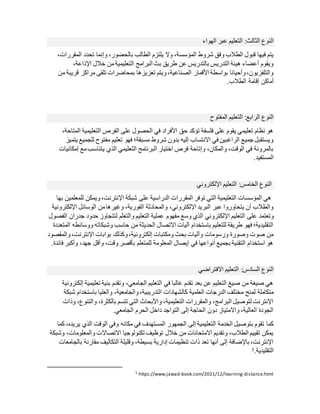 ‫النوع‬
:‫الثالث‬
‫الهواء‬ ‫عبر‬ ‫التعليم‬
‫المؤسس‬ ‫شروط‬ ‫وفق‬ ‫الطالب‬ ‫قبول‬ ‫فيها‬ ‫يتم‬
،‫المقررات‬ ‫تحدد‬ ‫وإنما‬ ،‫بالحضور‬ ‫الطالب‬ ‫يلتزم‬ ‫وال‬ ،‫ة‬
،‫اإلذاعة‬ ‫خالل‬ ‫من‬‫التعليمية‬ ‫البرامج‬ ‫بث‬ ‫طريق‬ ‫عن‬ ‫بالتدريس‬ ‫التدريس‬ ‫هيئة‬ ‫أعضاء‬ ‫ويقوم‬
‫من‬ ‫قريبة‬ ‫مراكز‬ ‫تلقى‬ ‫بمحاضرات‬ ‫تعزيزها‬ ‫ويتم‬،‫الصناعية‬ ‫األقمار‬ ‫بواسطة‬ ‫وأحيانا‬،‫والتلفزيون‬
‫إقامة‬ ‫أماكن‬
.‫الطالب‬
‫النوع‬
:‫الرابع‬
‫الت‬
‫المفتوح‬ ‫عليم‬
،‫المتاحة‬ ‫التعليمية‬ ‫الفرص‬ ‫على‬ ‫الحصول‬ ‫في‬ ‫األفراد‬ ‫حق‬ ‫تؤكد‬ ‫فلسفة‬ ‫على‬ ‫يقوم‬ ‫تعليمي‬ ‫نظام‬ ‫هو‬
‫يتميز‬ ‫للجميع‬ ‫مفتوح‬ ‫تعليم‬ ‫فهو‬ ‫مسبقة؛‬ ‫شروط‬ ‫بدون‬ ‫إليه‬ ‫االنتساب‬ ‫في‬ ‫الراغبين‬ ‫جميع‬ ‫ويستقبل‬
‫يتنا‬ ‫الذي‬ ‫التعليمي‬ ‫البرنامج‬ ‫اختيار‬ ‫فرص‬ ‫وإتاحة‬ ،‫والمكان‬ ،‫الوقت‬ ‫في‬ ‫بالمرونة‬
‫إمكاني‬ ‫مع‬‫سب‬
‫ات‬
.‫المستفيد‬
‫النوع‬
:‫الخامس‬
‫اإللكتروني‬ ‫التعليم‬
‫بها‬ ‫للمعلمين‬ ‫ويمكن‬،‫اإلنترنت‬ ‫شبكة‬ ‫على‬ ‫الدراسية‬ ‫المقررات‬ ‫توفر‬ ‫التي‬ ‫التعليمية‬ ‫المؤسسات‬ ‫هي‬
‫اإللكترونية‬ ‫الوسائل‬ ‫من‬‫وغيرها‬ ،‫الفورية‬ ‫والمحادثة‬ ،‫اإللكتروني‬ ‫البريد‬ ‫عبر‬ ‫يتحاوروا‬ ‫أن‬ ‫والطالب‬
‫على‬ ‫وتعتمد‬
‫الفصول‬ ‫جدران‬ ‫حدود‬ ‫لتتجاوز‬ ‫والتعلم‬ ‫التعليم‬ ‫عملية‬ ‫مفهوم‬ ‫وسع‬ ‫الذي‬ ‫اإللكتروني‬ ‫التعليم‬
‫المتعددة‬ ‫ووسائطه‬ ‫وشبكاته‬ ‫حاسب‬ ‫من‬ ‫الحديثة‬ ‫االتصال‬ ‫آليات‬ ‫باستخدام‬ ‫للتعليم‬ ‫طريقة‬ ‫فهو‬ ‫التقليدية؛‬
‫والمقصو‬،‫اإلنترنت‬ ‫بوابات‬ ‫وكذلك‬،‫إلكترونية‬ ‫ومكتبات‬ ‫بحث‬ ‫وآليات‬ ‫ورسومات‬ ‫وصورة‬ ‫صوت‬ ‫من‬
‫د‬
.‫فائدة‬ ‫وأكبر‬ ،‫جهد‬ ‫وأقل‬ ،‫وقت‬ ‫بأقصر‬ ‫للمتعلم‬ ‫المعلومة‬ ‫إيصال‬ ‫في‬ ‫أنواعها‬ ‫بجميع‬ ‫التقنية‬ ‫استخدام‬ ‫هو‬
‫النوع‬
:‫السادس‬
‫االفتراضي‬ ‫التعليم‬
‫إلكترونية‬ ‫تعليمية‬ ‫بنية‬ ‫وتقدم‬ ،‫الجامعي‬ ‫التعليم‬ ‫في‬ ‫غالبا‬ ‫تقدم‬ ‫بعد‬ ‫عن‬ ‫التعليم‬ ‫صيغ‬ ‫من‬ ‫صيغة‬ ‫هي‬
‫كال‬ ‫العلمية‬ ‫الدرجات‬ ‫مختلف‬ ‫لمنح‬ ‫متكاملة‬
‫شبكة‬ ‫باستخدام‬ ‫والعليا‬ ،‫والجامعية‬،‫التدريبية‬ ‫شهادات‬
‫وذات‬ ،‫والتنوع‬ ،‫بالكثرة‬ ‫تتسم‬ ‫التي‬ ‫واألبحاث‬ ،‫التعليمية‬ ‫والمقررات‬ ،‫البرامج‬ ‫لتوصيل‬ ‫اإلنترنت‬
.‫الجامعي‬ ‫الحرم‬ ‫داخل‬ ‫التواجد‬ ‫إلى‬ ‫الحاجة‬ ‫دون‬ ‫واالمتياز‬ ،‫العالية‬ ‫الجودة‬
‫الم‬ ‫الجمهور‬ ‫إلى‬ ‫التعليمية‬ ‫الخدمة‬ ‫بتوصيل‬ ‫تقوم‬ ‫كما‬
‫كما‬ ،‫يريده‬ ‫الذي‬ ‫الوقت‬ ‫وفي‬ ‫مكانه‬ ‫في‬ ‫ستهدف‬
‫وشبكة‬ ،‫والمعلومات‬ ‫االتصاالت‬ ‫تكنولوجيا‬ ‫توظيف‬ ‫خالل‬ ‫من‬ ‫االمتحانات‬ ‫وتقديم‬ ،‫الطالب‬ ‫تقييم‬ ‫يمكن‬
‫بالجامعات‬ ‫مقارنة‬ ‫التكاليف‬ ‫وقليلة‬ ،‫بسيطة‬ ‫إدارية‬ ‫تنظيمات‬ ‫ذات‬ ‫تعد‬ ‫أنها‬ ‫إلى‬ ‫باإلضافة‬ ،‫اإلنترنت‬
.‫التقليدية‬
5
distance.html
-
book.com/2021/12/learning
-
https://www.jawad
5
 