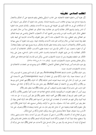 10
‫املطلب‬
‫نظري‬ :‫السادس‬
‫ته‬
‫ت‬
‫ك‬
‫ر‬
‫ز‬
‫أليس‬ ‫ية‬‫ر‬‫نظ‬
‫االنفعالية‬ ‫العقلية‬ ‫ية‬‫ر‬‫النظ‬
‫وتقوم‬ ‫العقلي‬‫و‬ ‫كي‬
‫السلو‬ ‫اجلانب‬ ‫على‬
‫االنفعال‬‫و‬ ‫التفكي‬ ‫أن‬ ‫على‬ ‫فلسفتها‬
.‫املتبادلة‬ ‫النتيجة‬‫و‬ ‫السبب‬ ‫عالقات‬ ‫يف‬ ‫بينها‬ ‫فيما‬ ‫تتداخل‬ ‫السلوك‬‫و‬
‫السلوك‬ ‫يقرر‬ ‫التفكي‬ ‫أن‬ ‫ية‬‫ر‬‫النظ‬ ‫هذه‬ ‫وتفرتض‬
‫؛‬
‫أي‬
‫إىل‬ ‫عزى‬‫ت‬ ‫اد‬‫ر‬‫األف‬ ‫هبا‬ ‫مير‬ ‫اليت‬ ‫املشكالت‬ ‫أن‬
‫اقف‬‫و‬‫امل‬‫و‬ ‫األحداث‬ ‫هبا‬ ‫يفسرون‬ ‫اليت‬ ‫يقة‬‫ر‬‫الط‬
.
‫ية‬‫ر‬‫النظ‬ ‫هذه‬ ‫تفرتض‬ ‫كذلك‬
‫و‬
‫عقالنية‬ ‫غي‬ ‫أخرى‬‫و‬ ‫عقالنية‬ ‫أفكار‬ ‫لديهم‬‫و‬ ‫لدون‬‫و‬‫ي‬ ‫الناس‬ ‫أن‬
،
‫غي‬ ‫التعلم‬ ‫خالل‬ ‫من‬ ‫ينشأ‬ ‫العقالن‬ ‫غي‬ ‫التفكي‬ ‫وهذا‬
‫الذي‬ ‫املبكر‬ ‫املنطقي‬
‫اجملتمع‬ ‫ومن‬ ‫الديه‬‫و‬ ‫من‬ ‫الفرد‬ ‫يكتسبه‬
،
‫اب‬‫ر‬‫االضط‬ ‫أن‬ ‫كما‬
‫االنفعايل‬
‫و‬
‫النفسي‬
‫هو‬
‫للتفكي‬ ‫نتيجة‬
‫غي‬
‫العقالن‬
‫ابلفرد‬ ‫حتيط‬ ‫اليت‬ ‫اخلارجية‬ ‫األحداث‬‫و‬ ‫الظروف‬ ‫بفعل‬ ‫تتقرر‬ ‫ال‬ ‫هذه‬ ‫اب‬‫ر‬‫االضط‬ ‫حالة‬ ‫وإن‬ ،‫املنطقي‬ ‫وغي‬
‫اتاهاته‬‫و‬ ‫األحداث‬ ‫هلذه‬ ‫الفرد‬ ‫اكات‬‫ر‬‫إد‬ ‫خالل‬ ‫من‬ ‫أيضا‬ ‫تتحدد‬ ‫وإمنا‬ ‫فقط‬
‫حن‬
.‫وها‬
‫مهامجة‬ ‫ينبغي‬ ‫أنه‬ ‫ية‬‫ر‬‫النظ‬ ‫هذه‬ ‫وترى‬
‫وحتدي‬
‫األفكار‬
‫منطقيا‬ ‫الفرد‬ ‫معها‬ ‫يصبح‬ ‫بدرجة‬ ‫التفكي‬‫و‬ ‫اك‬‫ر‬‫اإلد‬ ‫تنظيم‬ ‫إبعادة‬ ‫وذلك‬ ،‫السلبية‬ ‫االنفعاالت‬‫و‬
.‫وعقالنيا‬
‫ابختصار‬ ‫ية‬‫ر‬‫النظ‬ ‫أن‬ ‫أي‬
‫فطري‬ ‫استعداد‬ ‫لديه‬ ‫اإلنسان‬ ‫الكائن‬ ‫أن‬ ‫ترى‬
‫اكتساب‬ ‫أو‬ ‫الالعقالنية‬ ‫األفكار‬ ‫الكتساب‬
‫العقالنية‬ ‫األفكار‬
،
‫االجتماعية‬ ‫الظروف‬ ‫يق‬‫ر‬‫ط‬ ‫عن‬ ‫أنه‬‫و‬
‫للذات‬ ‫اخلاص‬ ‫احلديث‬‫و‬
‫الداخلي‬ ‫ار‬‫و‬‫احل‬
‫ايدة‬‫ز‬ ‫على‬ ‫يعمل‬
‫اإلنسان‬ ‫لدى‬ ‫لكن‬‫و‬ .‫النفسي‬ ‫اب‬‫ر‬‫االضط‬ ‫حدوث‬ ‫مث‬ ‫ومن‬ ،‫وتطويرها‬ ‫املنطقية‬ ‫غي‬ ‫األفكار‬
‫ا‬‫أيض‬
‫التفكي‬ ‫على‬ ‫فائقة‬ ‫قدرة‬
.‫النفسية‬ ‫اابت‬‫ر‬‫االضط‬ ‫حدوث‬ ‫وتفادي‬ ‫عقالن‬ ‫بشكل‬
،‫(بالن‬
2015
،
‫ص‬
234
-
235
)
‫ذلك‬ ‫ضوء‬ ‫ويف‬
‫االنفعايل‬ ‫العقالن‬ ‫للعالج‬ ‫منوذجا‬ ‫أليس‬ ‫قدم‬
ABC
‫يف‬ ‫الالعقالنية‬ ‫املعتقدات‬ ‫دور‬ ‫فيه‬ ‫يوضح‬ ‫الذي‬
‫حيث‬ ،‫النفسية‬ ‫اابت‬‫ر‬‫االضط‬ ‫إحداث‬
:
‫يشي‬
‫احلرف‬
(
A
‫إىل‬ )
‫املنشط‬ ‫احلادث‬
Activating Event
‫شأنه‬ ‫ومن‬ ‫الفرد‬ ‫له‬ ‫يتعرض‬ ‫الذي‬ ‫املنبه‬ ‫أو‬ ‫املثي‬ ‫وهو‬ ،
‫معينة‬ ‫استجابة‬ ‫يثي‬ ‫أن‬
.
‫أما‬‫و‬
‫احلرف‬
(
C
)
‫النتيجة‬ ‫أو‬ ‫العاقبة‬ ‫إىل‬ ‫فيشي‬
Consequence
‫اليت‬ ‫االستجابة‬ ‫وهي‬
‫ط‬‫املنش‬ ‫للمثي‬ ‫لتعرضه‬ ‫نتيجة‬ ‫تنتابه‬ ‫اليت‬ ‫احلال‬ ‫أو‬ ،‫الفرد‬ ‫عن‬ ‫تصدر‬
(
A
)
.
‫أما‬
( ‫احلرف‬
B
)
‫يتوسط‬ ‫الذي‬ ‫العامل‬ ‫فهو‬
‫بني‬
(
A
)
‫و‬
(
C
)
‫املعتقد‬ ‫أو‬ ‫االعتقاد‬ ‫إىل‬ ‫ويشي‬
Belief
‫ألن‬ ‫جدا‬ ‫هام‬ ‫عامل‬ ‫وهو‬ ،
(
C
)
‫سيخربها‬ ‫اليت‬ ‫احلالة‬ ‫أو‬
‫معتقده‬ ‫على‬ ‫أي‬ ،‫للموقف‬ ‫وتفسيه‬ ‫وفهمه‬ ‫اكه‬‫ر‬‫إد‬ ‫مدى‬ ‫على‬ ‫ترتتب‬ ‫الفرد‬
(
B
)
‫ابملثي‬ ‫يتعلق‬ ‫فيما‬
(
A
)
.
( ‫ابملتغيين‬ ‫ا‬‫ي‬‫كث‬‫اهتمت‬ ‫قد‬ ‫العالجية‬ ‫املناهج‬ ‫كذلك‬
‫و‬ ،‫لوجية‬‫و‬‫السيك‬ ‫ايت‬‫ر‬‫النظ‬ ‫معظم‬ ‫أن‬ ‫أليس‬ ‫ويرى‬
A
( ‫و‬ )
C
‫يف‬ )
‫حني‬
( ‫املعتقد‬ ‫أو‬ ‫الوسيط‬ ‫املتغي‬ ‫أمهلت‬
B
( ‫فاملتغي‬ .‫البالغة‬ ‫أمهيته‬ ‫على‬ )
A
‫له‬ ‫ليست‬ ‫أليس‬ ‫نظر‬ ‫يف‬ )
-
‫ذاته‬ ‫حد‬ ‫يف‬
-
‫ي‬ ‫اليت‬ ‫املعتقدات‬ ‫أو‬ ‫القناعات‬ ‫هو‬ ‫املهم‬ ‫لكن‬‫و‬ ،‫كبية‬‫قيمة‬
( ‫املتغي‬ ‫أساسها‬ ‫على‬ ‫درك‬
A
‫فقد‬ ،)
‫ن‬
‫ك‬
‫در‬
‫ه‬
‫أو‬ ‫د‬‫مهد‬ ‫كعامل‬
‫سنتصر‬ ‫بننا‬ ‫علما‬ ،‫كذلك‬‫ليس‬ ‫وهو‬ ‫خطر‬
‫بناء‬ ‫ف‬
‫على‬
‫ن‬ ‫فقد‬ ،‫صحيح‬ ‫العكس‬‫و‬ ،‫كناه‬
‫أدر‬ ‫ما‬
( ‫العامل‬ ‫درك‬
A
‫الذي‬ )
( ‫ومعتقداتنا‬ ‫قناعتنا‬ ‫على‬ ‫بناء‬ ‫هام‬ ‫وغي‬ ‫اتفه‬ ‫عامل‬ ‫أنه‬ ‫على‬ ‫وحقيقية‬ ‫فعلية‬ ‫أمهية‬‫و‬ ‫خطورة‬ ‫ل‬‫ميث‬
B
‫هذا‬ ‫على‬ ‫ونتصرف‬ )
( ‫العامل‬ ‫ويكون‬ ،‫سيئة‬ ‫نتائج‬ ‫ونتحمل‬ ‫خاطئا‬ ‫فا‬‫تصر‬ ‫ف‬‫نتصر‬ ‫وبذا‬ ،‫األساس‬
C
.‫ر‬‫املكد‬ ‫النوع‬ ‫من‬ )
‫ال‬ ‫يف‬ ‫وحىت‬
( ‫ـ‬‫ب‬ ‫االهتمام‬ ‫أن‬ ‫جند‬ ‫عالج‬
A
،‫زماهنا‬ ‫انتهى‬‫و‬ ‫حدثت‬ ‫سابقة‬ ‫أحداث‬ ‫إىل‬ ‫يشي‬ ‫ألنه‬ ‫جدوى‬ ‫أو‬ ‫معىن‬ ‫له‬ ‫ليس‬ )
( ‫اقب‬‫و‬‫الع‬ ‫أن‬ ‫كما‬،‫شيئا‬ ‫حياهلا‬ ‫نستطيع‬ ‫ال‬‫و‬
C
( ‫للمتغي‬ ‫اكنا‬‫ر‬‫إلد‬ ‫كنتيجة‬‫حتدث‬ )
A
‫ميكن‬ ‫الذي‬‫و‬ ‫اهلام‬ ‫فالعامل‬ ‫إذن‬ ‫)؛‬
‫التدخل‬ ‫خالل‬ ‫من‬ ‫يغي‬ ‫أن‬‫و‬ ،‫فيه‬ ‫يتدخل‬ ‫أن‬ ‫املرشد‬ ‫أو‬ ‫للمعاجل‬
( ‫العامل‬ ‫هو‬ ،‫األحداث‬ ‫ايل‬‫و‬‫ت‬
B
‫أو‬ ‫اكنا‬‫ر‬‫إد‬ ‫على‬ ‫فبناء‬ .)
 