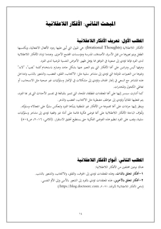 14
‫الالعقالنية‬ ‫األفكار‬ :‫الثاني‬ ‫املبحث‬
‫املطلب‬
‫الالعقالنية‬ ‫األفكار‬ ‫تعريف‬ :‫األول‬
( ‫الالعقالنية‬ ‫األفكار‬
Irrational Thoughts
:)
‫هي‬
‫ويكتسبها‬ ،‫االنفعالية‬ ‫األفعال‬ ‫ردود‬ ‫عليها‬ ‫بىن‬‫ت‬ ‫اليت‬ ‫امليول‬
‫الالعقالنية‬ ‫األفكار‬ ‫تزداد‬ ‫وعندما‬ .‫األخرى‬ ‫اجملتمع‬ ‫ومؤسسات‬ ‫املدرسة‬ ،‫األصدقاء‬ ،‫األسرة‬ ‫قبل‬ ‫من‬ ‫يزها‬‫ز‬‫تع‬ ‫ويتم‬ ‫الطفل‬
‫الفر‬ ‫لدى‬ ‫املرضية‬ ‫النفسية‬ ‫اض‬‫ر‬‫األع‬ ‫ظهور‬ ‫يؤهل‬ ‫مما‬ ‫افق‬‫و‬‫الت‬ ‫يف‬ ‫صعوبة‬ ‫إىل‬ ‫تؤدي‬ ‫فإهنا‬ ‫الفرد‬ ‫لدى‬
.‫د‬
‫و‬
‫عرف‬
‫ها‬
‫ادين‬‫ر‬‫ود‬ ‫أليس‬
"‫"البد‬ ،"‫"جيب‬ ‫كلمة‬‫ابستخدام‬ ‫وصارم‬ ‫جامد‬ ‫بشكل‬ ‫عنها‬ ‫التعبي‬ ‫يتم‬ ‫اليت‬ ‫األفكار‬ ‫أهنا‬ ‫على‬
‫املتزم‬ ‫ات‬‫ي‬‫التعب‬ ‫من‬ ‫وغيها‬
‫سلبية‬ ‫مشاعر‬ ‫إىل‬ ‫تؤدي‬ ‫اليت‬ ‫تة‬
:‫مثل‬
،‫الغضب‬ ،‫القلق‬ ،‫االكتئاب‬
‫و‬
‫وتتداخل‬ ‫ابلذنب‬ ‫الشعور‬
‫وتؤدي‬ ‫اهلدف‬ ‫إجناز‬ ‫يف‬ ‫السعي‬ ‫مع‬ ‫املشاعر‬ ‫هذه‬
‫ك‬
‫وسلو‬ ‫اإلجناز‬ ‫يف‬ ‫مشكالت‬ ‫إىل‬
‫ي‬
‫غي‬ ‫ات‬
،‫االنسحاب‬ ‫مثل‬ ‫صحية‬
‫أو‬
.‫ات‬‫ر‬‫املخد‬‫و‬ ‫الكحول‬ ‫تعاطي‬
‫اليت‬ ،‫امللحة‬ ،‫املطلقة‬ ‫املعتقدات‬ ‫أهنا‬ ‫على‬ ‫إليها‬ ‫سبنسر‬ ‫أشارت‬ ‫كما‬
‫الفرد‬ ‫هبا‬ ‫مير‬ ‫اليت‬ ‫األحداث‬ ‫تفسي‬ ‫يف‬ ‫ابملبالغة‬ ‫تتميز‬
،
‫ال‬ ،‫االكتئاب‬ ‫مثل‬ ‫بة‬‫ر‬‫مضط‬ ‫اطف‬‫و‬‫ع‬ ‫إىل‬ ‫وتؤدي‬ ‫تلقائيا‬ ‫تفعليها‬ ‫يتم‬
.‫الذعر‬‫و‬ ‫غضب‬
‫من‬ ‫جمموعة‬ ‫أهنا‬ ‫على‬ ‫ادات‬‫ر‬‫ج‬ ‫إليها‬ ‫وينظر‬
‫يتبن‬ ‫املنطقية‬ ‫غي‬ ‫األفكار‬
‫سلبي‬ ‫وتنعكس‬ ‫الفرد‬ ‫اها‬
‫ا‬
.‫كه‬
‫وسلو‬ ‫انفعاالته‬ ‫على‬
‫وت‬
‫عر‬
‫ك‬
‫وسلو‬ ‫مشاعر‬ ‫إىل‬ ‫تؤدي‬ ‫اقعية‬‫و‬ ‫غي‬ ‫أدلة‬ ‫على‬ ‫قائمة‬ ‫ية‬‫ر‬‫فك‬ ‫فوضى‬ ‫أهنا‬ ‫على‬ ‫الالعقالنية‬ ‫األفكار‬ ‫الباحثة‬ ‫ف‬
‫ي‬
‫ات‬
.‫ار‬‫ر‬‫االستق‬ ‫حتقيق‬ ‫يستطيع‬ ‫حىت‬ ‫ية‬‫ر‬‫الفك‬ ‫الفوضى‬ ‫هذه‬ ‫تنظيم‬ ‫الفرد‬ ‫على‬ ‫وجيب‬ ،‫سلبية‬
،‫(الالمي‬
2016
‫ص‬ ،
4
-
5
)
‫الثا‬ ‫املطلب‬
‫ني‬
‫الالعقالنية‬ ‫األفكار‬ ‫أنواع‬ :
‫الالعقالنية‬ ‫األفكار‬ ‫من‬ ‫خمتلفني‬ ‫نوعني‬ ‫هناك‬
:
1
-
‫ابلذات‬ ‫تتعلق‬ ‫أفكار‬
،
‫و‬
‫اخلوف‬ ‫إىل‬ ‫تؤدي‬ ‫املعتقدات‬ ‫هذه‬
،
‫القلق‬‫و‬
،
‫االكتئاب‬‫و‬
،
.‫ابلذنب‬ ‫الشعور‬‫و‬
2
-
‫ين‬‫ر‬‫ابآلخ‬ ‫تتعلق‬ ‫أفكار‬
،
‫ابألسى‬ ‫الشعور‬ ‫إىل‬ ‫ابلفرد‬ ‫تؤدي‬ ‫املعتقدات‬ ‫هذه‬
‫و‬
.‫النفسي‬ ‫األمل‬ ‫إىل‬
،‫اهتا‬‫ي‬‫أتث‬ ‫الالعقالنية؟‬ ‫األفكار‬ ‫(ماهي‬
2021
،
https://blog.doctoorc.com
/
)
 