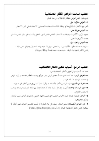 15
‫الثا‬ ‫املطلب‬
‫لث‬
‫الالعقالنية‬ ‫األفكار‬ ‫أعراض‬ :
:‫أقسام‬ ‫عدة‬ ‫إىل‬ ‫الالعقالنية‬ ‫األفكار‬ ‫اض‬‫ر‬‫أع‬ ‫النفس‬ ‫علماء‬ ‫قسم‬
1
-
:‫كية‬
‫سلو‬ ‫اض‬‫ر‬‫أع‬
:‫مثل‬
‫االجتماعي‬ ‫االنسحاب‬ ،‫البكاء‬ ،‫ايدهتا‬‫ز‬ ‫أو‬ ‫لوجية‬‫و‬‫السيك‬ ‫األفعال‬ ‫ردود‬ ‫أتخر‬
،
،‫الغي‬ ‫على‬ ‫االعتمادية‬
.‫االنتحار‬
2
-
:‫معرفية‬ ‫اض‬‫ر‬‫أع‬
:‫مثل‬
‫اخن‬ ،‫االهتمام‬ ‫فقدان‬ ،‫السلبية‬ ‫األفكار‬ ،‫كيز‬
‫الرت‬ ‫صعوبة‬
‫الشعور‬ ،‫للنفس‬ ‫سلبية‬ ‫نظرة‬ ،‫ابلذنب‬ ‫الشعور‬ ،‫الذايت‬ ‫الدافع‬ ‫فاض‬
.‫املستقبل‬ ‫يف‬ ‫األمل‬ ‫بفقدان‬
3
-
:‫اجية‬‫ز‬‫م‬ ‫اض‬‫ر‬‫أع‬
:‫مثل‬
‫االستثارة‬ ‫سهل‬ ،‫القلق‬ ،‫سعيد‬ ‫غي‬ ،‫الكآبة‬ ،‫احلزن‬ ،‫منخفضة‬ ‫معنوايت‬
،
‫وفقد‬
‫ا‬‫و‬ ‫البهجة‬‫و‬ ‫املتعة‬
‫ل‬
.‫احلياة‬ ‫عن‬ ‫رضا‬
،‫اهتا‬‫ي‬‫أتث‬ ‫الالعقالنية؟‬ ‫األفكار‬ ‫(ماهي‬
2021
،
https://blog.doctoorc.com
/
)
‫ال‬ ‫املطلب‬
‫رابع‬
‫الالعقالنية‬ ‫األفكار‬ ‫ظهور‬ ‫أسباب‬ :
‫أسباب‬ ‫عدة‬ ‫هناك‬
‫تؤدي‬
‫الالعقالنية‬ ‫األفكار‬ ‫لظهور‬
:‫مثل‬
1
-
‫اثية‬‫ر‬‫الو‬ ‫العوامل‬
:
‫فقد‬
‫أن‬ ‫اسات‬‫ر‬‫الد‬ ‫أثبتت‬
‫يض‬‫ر‬‫امل‬ ‫وهتيئة‬ ‫الالعقالنية‬ ‫األفكار‬ ‫إحداث‬ ‫يف‬ ‫ا‬‫ر‬‫دو‬ ‫يلعب‬ ‫اثي‬‫ر‬‫الو‬ ‫العامل‬
.‫اب‬‫ر‬‫االضط‬ ‫هبذا‬ ‫لإلصابة‬ ‫استعداداته‬‫و‬
2
-
‫ين‬‫ر‬‫اآلخ‬ ‫عن‬ ‫لة‬‫ز‬‫الع‬
:
.‫عقالنية‬ ‫غي‬ ‫أفكار‬ ‫ظهور‬ ‫يف‬ ‫أساسي‬ ‫عامل‬ ‫يكون‬ ‫قد‬ ‫األصدقاء‬‫و‬ ‫األهل‬ ‫عن‬ ‫الفرد‬ ‫لة‬‫ز‬‫ع‬
3
-
‫والغدد‬ ‫اهلرموانت‬ ‫دور‬
:
‫هن‬ ‫أن‬ ‫كد‬
‫تؤ‬ ‫حديثة‬ ‫اسات‬‫ر‬‫د‬ ‫يت‬‫ر‬‫أج‬
‫ومرضى‬ ‫اهلرمونت‬‫و‬ ‫الصماء‬ ‫الغدد‬ ‫بني‬ ‫ابط‬‫ر‬‫ت‬ ‫اك‬
.‫اكي‬‫ر‬‫االد‬ ‫اب‬‫ر‬‫االضط‬
4
-
‫جسدية‬ ‫اض‬‫ر‬‫أم‬
:
‫اض‬‫ر‬‫بع‬ ‫شبيهة‬ ‫اض‬‫ر‬‫أع‬ ‫إىل‬ ‫تؤدي‬ ،‫العصيب‬ ‫اجلهاز‬ ‫تصيب‬ ‫اليت‬ ‫العضوية‬ ‫اض‬‫ر‬‫ابألم‬ ‫الفرد‬ ‫إصابة‬
.‫الالعقالنية‬ ‫األفكار‬
5
-
‫الكيميائية‬ ‫العوامل‬ ‫دور‬
:
‫ف‬
‫تسبب‬ ‫قد‬ ‫كيماوية‬‫اد‬‫و‬‫م‬ ‫على‬ ‫حتتوي‬ ‫العقاقي‬ ‫بعض‬
‫ال‬ ‫أفكار‬ ‫ظهور‬ ‫املصاب‬ ‫للشخص‬
.‫عقالنية‬
،‫اهتا‬‫ي‬‫أتث‬ ‫الالعقالنية؟‬ ‫األفكار‬ ‫(ماهي‬
2021
،
https://blog.doctoorc.com
/
)
 