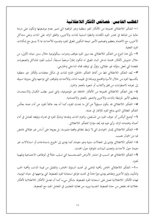 16
‫املطلب‬
‫اخل‬
‫ام‬
‫الالعقالنية‬ ‫األفكار‬ ‫خصائص‬ :‫س‬
1
-
‫الالعقالن‬ ‫التفكي‬
‫جمموعة‬
‫من‬
‫بعدم‬ ‫تتميز‬ ‫اليت‬ ‫اقعية‬‫و‬‫ال‬ ‫وغي‬ ‫منطقية‬ ‫الغي‬ ‫األفكار‬
‫موضعيتها‬
‫درجة‬ ‫على‬ ‫وتكون‬
‫مشاكل‬ ‫وعلى‬ ‫الذات‬ ‫على‬ ‫ائد‬‫ز‬‫ال‬ ‫القلق‬‫و‬ ،‫ين‬‫ر‬‫اآلخ‬‫و‬ ‫للذات‬ ‫السلبية‬ ‫النظرة‬‫و‬ ‫لكفاءته‬ ‫الفرد‬ ‫تقدير‬ ‫يف‬ ‫املبالغة‬ ‫من‬ ‫عالية‬
‫ين‬‫ر‬‫اآلخ‬
،
‫وتف‬ ‫للفرد‬ ‫املعريف‬ ‫التكوين‬ ‫نتيجة‬ ‫األمور‬ ‫وتضخيم‬ ‫بتعظيم‬ ‫االهتمام‬ ‫مع‬
‫إمكانت‬ ‫مع‬ ‫يتسق‬ ‫ال‬ ‫مبا‬ ‫لألحداث‬ ‫سيه‬
.‫الفعلية‬ ‫الفرد‬
2
-
‫من‬ ،‫األوىل‬ ‫حياته‬ ‫سنني‬ ‫خالل‬ ‫لوجية‬‫و‬‫سيك‬ ‫ات‬‫رب‬‫وخ‬ ‫اقف‬‫و‬‫مب‬ ‫الفرد‬ ‫مرور‬ ‫بعد‬ ‫الالعقالن‬ ‫التفكي‬ ‫من‬ ‫النوع‬ ‫هذا‬ ‫أييت‬
‫ت‬ ،‫مسبقا‬ ‫مرجعيا‬ ‫ا‬‫ر‬‫إطا‬ ‫لتكون‬ ‫له‬ ‫املعريف‬ ‫البناء‬ ‫تدخل‬ ‫حمددة‬ ‫ألفكار‬ ‫تشويش‬ ‫خالل‬
‫سب‬
‫الص‬‫و‬ ‫املشاكل‬ ‫للفرد‬ ‫ب‬
‫عوابت‬
‫وتؤث‬ ،‫عقالن‬ ‫غي‬ ‫كه‬
‫سلو‬ ‫تعل‬ ‫اليت‬ ‫املعقدة‬
.‫اخلارجي‬‫و‬ ‫الداخلي‬ ‫جملاله‬ ‫افقه‬‫و‬‫ت‬ ‫يف‬ ‫ر‬
3
-
‫ي‬
‫منطقية‬ ‫غي‬ ‫أفكار‬‫و‬ ‫معتقدات‬ ‫شكل‬ ‫يف‬ ‫للذات‬ ‫اهلازم‬ ‫اخلاطئ‬ ‫التفكي‬ ‫أمناط‬ ‫من‬ ‫منط‬ ‫الالعقالن‬ ‫التفكي‬ ‫عد‬
‫لألحداث‬‫و‬ ،‫لذاته‬ ‫تقييمه‬ ‫يف‬ ‫ويتبناها‬ ‫اجملتمع‬‫و‬ ‫األسرة‬ ‫خالل‬ ‫من‬ ‫الفرد‬ ‫يكتسبها‬
‫تسوقه‬ ‫بدورها‬ ‫اليت‬‫و‬ ‫اجهه‬‫و‬‫ت‬ ‫اليت‬ ‫اقف‬‫و‬‫امل‬‫و‬
‫اكت‬‫و‬ ‫قلق‬ ‫من‬ ‫اابت‬‫ر‬‫الضط‬ ‫تعرضه‬ ‫إىل‬
‫ئ‬
.‫احلزن‬‫و‬ ‫ابلعجز‬ ‫شعوره‬ ‫أو‬ ‫اب‬
4
-
‫املوضوعية‬ ‫غي‬ ‫اخلاطئة‬ ‫األفكار‬ ‫من‬ ‫جمموعة‬ ‫الالعقالن‬ ‫التفكي‬ ‫ميثل‬
،
‫االستحسان‬‫و‬ ‫الكمال‬ ‫بطلب‬ ‫تتميز‬ ‫اليت‬‫و‬
‫و‬ ‫ابلعجز‬ ‫الشعور‬‫و‬ ‫ين‬‫ر‬‫اآلخ‬‫و‬ ‫ابلذات‬ ‫تبطة‬‫ر‬‫امل‬ ‫األمور‬ ‫وتعظيم‬
.‫االعتمادية‬
5
-
،‫للفرد‬ ‫حيدث‬ ‫ما‬ ‫كل‬‫عن‬ ‫مسؤوال‬ ‫يكون‬ ‫قد‬ ‫الالعقالن‬ ‫التفكي‬
‫بعكس‬ ‫عمله‬ ‫أداء‬ ‫عن‬ ‫للفرد‬ ‫عائقا‬ ‫يعد‬ ‫أنه‬ ‫كما‬
.‫عمله‬ ‫يف‬ ‫لإلجناز‬ ‫الفرد‬ ‫يدفع‬ ‫الذي‬ ‫العقالن‬ ‫التفكي‬
٦
-
‫وشك‬ ‫ونقدها‬ ‫الذات‬ ‫ام‬‫ز‬‫اهن‬‫و‬ ،‫املستقبل‬ ‫من‬ ‫الفرد‬ ‫خوف‬ ‫أن‬ ‫أليكس‬ ‫أوضح‬
‫للفش‬ ‫وتوقعه‬ ‫اته‬‫ر‬‫قد‬ ‫يف‬ ‫الفرد‬
‫أداء‬ ‫يف‬ ‫ل‬
‫ي‬ ‫فيه‬ ‫غيه‬ ‫أي‬‫ر‬‫ب‬ ‫ائد‬‫ز‬‫ال‬ ‫اهتمامه‬‫و‬ ‫أعماله‬
.‫الالعقالن‬ ‫للتفكي‬ ‫ا‬‫مؤشر‬ ‫عد‬
٧
-
‫ي‬ ‫الالعقالن‬ ‫التفكي‬
‫فس‬
‫غامض‬ ‫عقالن‬ ‫غي‬ ‫أساس‬ ‫على‬ ‫يعزوها‬ ‫بل‬ ،‫ملموسة‬ ‫اقعية‬‫و‬ ‫حبقائق‬ ‫تبط‬‫ر‬‫ت‬ ‫ال‬ ‫اليت‬ ‫ادث‬‫و‬‫احل‬ ‫ر‬
‫نصيب‬ ‫اخليال‬ ‫من‬ ‫فيه‬
.
٨
-
‫وغي‬ ‫سلبية‬ ‫انفعاالت‬ ‫إىل‬ ‫يؤدي‬ ‫الالعقالن‬ ‫التفكي‬
‫كما‬،‫مفيدة‬
‫ي‬
‫غي‬ ‫استدالالت‬ ‫أو‬ ‫ابستنتاجات‬ ‫اخلروج‬ ‫إىل‬ ‫ؤدي‬
.‫احلدث‬ ‫حول‬ ‫افرة‬‫و‬‫املت‬ ‫البيانت‬ ‫وتتعدى‬ ‫األحداث‬ ‫حول‬ ‫مفيدة‬
٩
-
‫ه‬ ‫الالعقالن‬ ‫التفكي‬
‫و‬
‫تسب‬ ‫اليت‬ ‫النفسجسمية‬ ‫اض‬‫ر‬‫األم‬ ‫انتشار‬ ‫يف‬ ‫السبب‬
‫املهنية‬‫و‬ ‫االجتماعية‬ ‫الوظائف‬ ‫يف‬ ‫خلال‬ ‫ب‬
.‫للفرد‬
10
-
‫ب‬ ‫اخلاص‬ ‫الالعقالن‬ ‫التفكي‬
‫احلب‬ ‫أمهية‬‫و‬ ،‫الذات‬ ‫قيمة‬ ‫من‬ ‫التقليل‬‫و‬ ،‫احلاضر‬ ‫السلوك‬ ‫حتديد‬ ‫يف‬ ‫املاضي‬ ‫مهية‬
‫وعقاهبم‬ ‫ين‬‫ر‬‫اآلخ‬ ‫لوم‬‫و‬ ،‫التأييد‬‫و‬
‫ي‬
،‫اليومية‬ ‫حياته‬ ‫يف‬ ‫اجهها‬‫و‬‫ي‬ ‫اليت‬ ‫للضغوط‬ ‫الفرد‬ ‫استجابة‬ ‫ائق‬‫ر‬‫ط‬ ‫حتديد‬ ‫يف‬ ‫هاما‬ ‫ا‬‫دور‬ ‫ؤدي‬
‫للضغوط‬ ‫الفرد‬ ‫استجابة‬ ‫على‬ ‫تعمل‬ ‫الالعقالنية‬ ‫األفكار‬ ‫فهذه‬
‫كما‬،‫سيء‬ ‫بشكل‬
‫ألفكار‬ ‫الالعقالنية‬ ‫األفكار‬ ‫تعديل‬ ‫أن‬
.‫الضغوط‬ ‫مع‬ ‫اجليد‬ ‫التعامل‬ ‫يف‬ ‫املتعلمني‬ ‫فعالية‬ ‫من‬ ‫يد‬‫ز‬‫وي‬ ‫النفسية‬ ‫الضغوط‬ ‫حدة‬ ‫من‬ ‫خيفض‬ ‫قد‬ ‫عقالنية‬
 