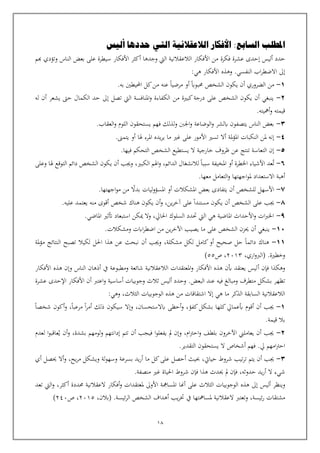 18
‫املطلب‬
‫السا‬
‫بع‬
‫أليس‬ ‫حددها‬ ‫التي‬ ‫الالعقالنية‬ ‫األفكار‬ :
‫حدد‬
‫أ‬
‫ليس‬
‫فكرة‬ ‫عشرة‬ ‫إحدى‬
‫هبم‬ ‫وتؤدي‬ ‫الناس‬ ‫بعض‬ ‫على‬ ‫سيطرة‬ ‫األفكار‬ ‫أكثر‬ ‫وجدها‬ ‫اليت‬ ‫الالعقالنية‬ ‫األفكار‬ ‫من‬
.‫النفسي‬ ‫اب‬‫ر‬‫االضط‬ ‫إىل‬
‫األفكار‬ ‫وهذه‬
‫هي‬
:
1
-
‫الضر‬ ‫من‬
‫و‬
.‫به‬ ‫احمليطني‬ ‫كل‬‫من‬ ‫عنه‬ ‫مرضيا‬ ‫أو‬ ‫حمبواب‬ ‫الشخص‬ ‫يكون‬ ‫أن‬ ‫ري‬
2
-
‫من‬ ‫كبية‬‫درجة‬ ‫على‬ ‫الشخص‬ ‫يكون‬ ‫أن‬ ‫ينبغي‬
‫له‬ ‫أن‬ ‫يشعر‬ ‫حىت‬ ‫الكمال‬ ‫حد‬ ‫إىل‬ ‫تصل‬ ‫اليت‬ ‫املنافسة‬‫و‬ ‫الكفاءة‬
.‫أمهيته‬‫و‬ ‫قيمته‬
3
-
.‫العقاب‬‫و‬ ‫اللوم‬ ‫يستحقون‬ ‫فهم‬ ‫لذلك‬‫و‬ ‫اجلنب‬‫و‬ ‫الوضاعة‬‫و‬ ‫ابلشر‬ ‫يتصفون‬ ‫الناس‬ ‫بعض‬
4
-
‫ملة‬‫ؤ‬‫امل‬ ‫النكبات‬ ‫ملن‬ ‫إنه‬
‫أال‬
.‫يتمىن‬ ‫أو‬ ‫هلا‬ ‫املرء‬ ‫يده‬‫ر‬‫ي‬ ‫ما‬ ‫غي‬ ‫على‬ ‫األمور‬ ‫تسي‬
5
-
‫خار‬ ‫ظروف‬ ‫عن‬ ‫تنتج‬ ‫التعاسة‬ ‫إن‬
.‫فيها‬ ‫التحكم‬ ‫الشخص‬ ‫يستطيع‬ ‫ال‬ ‫جية‬
٦
-
‫ت‬
‫الدائم‬ ‫لالنشغال‬ ‫سببا‬ ‫املخيفة‬ ‫أو‬ ‫اخلطرة‬ ‫األشياء‬ ‫عد‬
،
‫الكبي‬ ‫اهلم‬‫و‬
،
‫وعلى‬ ‫هلا‬ ‫التوقع‬ ‫دائم‬ ‫الشخص‬ ‫يكون‬ ‫أن‬ ‫وجيب‬
.‫معها‬ ‫التعامل‬‫و‬ ‫اجهتها‬‫و‬‫مل‬ ‫االستعداد‬ ‫أهبة‬
٧
-
.‫اجهتها‬‫و‬‫م‬ ‫من‬ ‫بدال‬ ‫ليات‬‫و‬‫املسؤ‬ ‫أو‬ ‫املشكالت‬ ‫بعض‬ ‫يتفادى‬ ‫أن‬ ‫للشخص‬ ‫األسهل‬
٨
-
.‫عليه‬ ‫يعتمد‬ ‫منه‬ ‫أقوى‬ ‫شخص‬ ‫هناك‬ ‫يكون‬ ‫أن‬‫و‬ ،‫ين‬‫ر‬‫آخ‬ ‫على‬ ‫مستندا‬ ‫يكون‬ ‫أن‬ ‫الشخص‬ ‫على‬ ‫جيب‬
٩
-
.‫املاضي‬ ‫أتثي‬ ‫استبعاد‬ ‫ميكن‬ ‫وال‬ ،‫احلايل‬ ‫السلوك‬ ‫حتدد‬ ‫اليت‬ ‫هي‬ ‫املاضية‬ ‫األحداث‬‫و‬ ‫ات‬‫رب‬‫اخل‬
10
-
.‫ومشكالت‬ ‫اابت‬‫ر‬‫اضط‬ ‫من‬ ‫ين‬‫ر‬‫اآلخ‬ ‫يصيب‬ ‫ما‬ ‫على‬ ‫الشخص‬ ‫حيزن‬ ‫أن‬ ‫ينبغي‬
11
-
‫احلل‬ ‫هذا‬ ‫عن‬ ‫نبحث‬ ‫أن‬ ‫وجيب‬ ،‫مشكلة‬ ‫لكل‬ ‫كامل‬‫أو‬ ‫صحيح‬ ‫حل‬ ‫دائما‬ ‫هناك‬
‫لكيال‬
‫ملة‬‫ؤ‬‫م‬ ‫النتائج‬ ‫تصبح‬
‫وخطية‬
.
،‫اري‬‫و‬‫(الرب‬
2013
‫ص‬ ،
55
)
‫فإن‬ ‫وهكذا‬
‫أ‬
‫األفكار‬ ‫هذه‬ ‫وإن‬ ‫الناس‬ ‫أذهان‬ ‫يف‬ ‫ومطبوعة‬ ‫شائعة‬ ‫الالعقالنية‬ ‫املعتقدات‬‫و‬ ‫األفكار‬ ‫هذه‬ ‫بن‬ ‫يعتقد‬ ‫ليس‬
‫ت‬
‫فيه‬ ‫ومبالغ‬ ‫متطرف‬ ‫بشكل‬ ‫ظهر‬
.‫البعض‬ ‫عند‬
‫و‬
‫حدد‬
‫أ‬
‫ث‬ ‫ليس‬
‫ال‬
‫أساسية‬ ‫وجوبيات‬ ‫ث‬
‫و‬
‫عشرة‬ ‫اإلحدى‬ ‫األفكار‬ ‫أن‬ ‫اعترب‬
‫هي‬ ‫ما‬ ‫الذكر‬ ‫السابقة‬ ‫الالعقالنية‬
‫من‬ ‫اشتقاقات‬ ‫إال‬
‫هذه‬
‫الثالث‬ ‫الوجوبيات‬
،
‫و‬
:‫هي‬
1
-
‫أن‬ ‫جيب‬
‫أ‬
‫بشكل‬ ‫كلها‬‫بعمايل‬ ‫قوم‬
،‫كفؤ‬
‫أحظى‬‫و‬
‫ابالستحسان‬
،
‫و‬
‫إ‬
‫سيكون‬ ‫ال‬
‫ذلك‬
‫أ‬
‫مر‬ ‫ا‬‫ر‬‫م‬
‫ع‬
‫با‬
،
‫و‬
‫أ‬
‫شخصا‬ ‫كون‬
‫بال‬
.‫قيمة‬
2
-
‫ام‬‫رت‬‫اح‬‫و‬ ‫بلطف‬ ‫اآلخرون‬ ‫يعاملين‬ ‫أن‬ ‫جيب‬
،
‫تتم‬ ‫أن‬ ‫فيجب‬ ‫ا‬‫و‬‫يفعل‬ ‫مل‬ ‫وإن‬
‫بشدة‬ ‫لومهم‬‫و‬ ‫إدانتهم‬
،
‫لعدم‬ ‫ا‬‫و‬‫عاقب‬‫ي‬ ‫أن‬‫و‬
‫أشخاص‬ ‫فهم‬ .‫يل‬ ‫امهم‬‫رت‬‫اح‬
‫يستحقو‬ ‫ال‬
‫ن‬
.‫التقدير‬
3
-
‫حيايت‬ ‫شروط‬ ‫تيب‬‫ر‬‫ت‬ ‫يتم‬ ‫أن‬ ‫جيب‬
،
‫بسرعة‬ ‫يد‬‫ر‬‫أ‬ ‫ما‬ ‫كل‬‫على‬ ‫أحصل‬ ‫حبيث‬
‫يح‬‫ر‬‫م‬ ‫ويشكل‬ ‫لة‬‫و‬‫وسه‬
،
‫أي‬ ‫حيصل‬ ‫أال‬‫و‬
‫حدوثه‬ ‫يد‬‫ر‬‫أ‬ ‫ال‬ ‫شيء‬
،
‫هذا‬ ‫حيدث‬ ‫مل‬ ‫فإن‬
.‫منصفة‬ ‫غي‬ ‫احلياة‬ ‫شروط‬ ‫فإن‬
‫و‬
‫ينظر‬
‫أ‬
‫املسامه‬ ‫أهنا‬ ‫على‬ ‫الثالث‬ ‫الوجوبيات‬ ‫هذه‬ ‫إىل‬ ‫ليس‬
‫ملعتقدات‬ ‫األوىل‬ ‫ة‬
‫أ‬‫و‬
‫فكار‬
‫العقالنية‬
‫أك‬ ‫حمددة‬
‫ث‬
‫ر‬
،
‫اليت‬‫و‬
‫ت‬
‫عد‬
‫ئيسة‬‫ر‬ ‫مشتقات‬
،
‫وتعترب‬
‫العقالنية‬
‫ملسامهتها‬
‫يف‬
‫ئيس‬‫ر‬‫ال‬ ‫الشخص‬ ‫أهداف‬ ‫يب‬‫ر‬‫خت‬
‫ة‬
.
،‫(بالن‬
2015
‫ص‬ ،
240
)
 