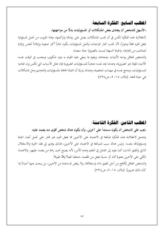 23
‫املطلب‬
‫السابعة‬ ‫الفكرة‬ :‫السابع‬
:
‫بعض‬ ‫يتفادى‬ ‫أن‬ ‫للشخص‬ ‫األسهل‬
‫مواجهتها‬ ‫من‬ ً
‫بدال‬ ‫املسؤوليات‬ ‫أو‬ ‫املشكالت‬
‫لية‬‫و‬‫املسؤ‬ ‫حتمل‬ ‫من‬ ‫اهلروب‬ ‫وهذا‬ ،‫اكمها‬‫ر‬‫وت‬ ‫ايدهتا‬‫ز‬ ‫على‬ ‫يعمل‬ ‫املشكالت‬ ‫تنب‬ ‫أن‬ ‫يف‬ ‫تكمن‬ ‫الفكرة‬ ‫هذه‬ ‫العقالنية‬
‫ا‬‫ر‬‫ومتوت‬ ‫قلقا‬ ‫الفرد‬ ‫جيعل‬
،
‫وإاثر‬ ‫للنفس‬ ‫وإيالما‬ ‫صعوبة‬ ‫أكثر‬ ‫غالبا‬ ‫يكون‬ ‫ليات‬‫و‬‫املسؤ‬ ‫وحتمل‬ ‫اجبات‬‫و‬‫ال‬ ‫اجناز‬ ‫تنب‬ ‫ألن‬
‫ة‬
‫من‬ ‫للمتاعب‬
،‫إجنازها‬
.‫سعيدة‬ ‫حياة‬ ‫ابلضرورة‬ ‫ليست‬ ‫السهلة‬ ‫احلياة‬‫و‬
‫العاقل‬ ‫الشخص‬‫و‬
‫ي‬
‫اجه‬‫و‬
‫بشجاعة‬ ‫األزمات‬
‫و‬ ،
،‫شكوى‬ ‫دون‬ ‫به‬ ‫القيام‬ ‫عليه‬ ‫ينبغي‬ ‫مبا‬ ‫يقوم‬
‫يف‬ ‫ويتجنب‬
‫نفسه‬ ‫الوقت‬
‫حيلل‬ ‫فإنه‬ ‫ية‬‫ر‬‫الضرو‬ ‫ليات‬‫و‬‫للمسؤ‬ ‫متجنبا‬ ‫نفسه‬ ‫جيد‬ ‫وعندما‬ ،‫ية‬‫ر‬‫الضرو‬ ‫غي‬ ‫ملة‬‫ؤ‬‫امل‬ ‫األشياء‬
‫تفاديه‬ ‫اء‬‫ر‬‫و‬ ‫تكمن‬ ‫اليت‬ ‫األسباب‬
‫للمسؤوليات‬
،
‫يف‬ ‫نفسه‬ ‫ويدمج‬
‫املشكالت‬ ‫وحل‬ ‫التحدي‬‫و‬ ‫ليات‬‫و‬‫ابملسؤ‬ ‫احلافلة‬ ‫احلياة‬ ‫أن‬ ‫يدرك‬ ‫وعندئذ‬ ،‫شخصية‬ ‫مهمات‬
.‫ممتعة‬ ‫حياة‬ ‫هي‬
،‫(بالن‬
2015
‫ص‬ ،
238
)
‫املطلب‬
‫الثامنة‬ ‫الفكرة‬ :‫الثامن‬
:
‫منه‬ ‫أقوى‬ ‫شخص‬ ‫هناك‬ ‫يكون‬ ‫وأن‬ ،‫ين‬‫ر‬‫آخ‬ ‫على‬ ً‫ا‬‫مستند‬ ‫يكون‬ ‫أن‬ ‫الشخص‬ ‫على‬ ‫جيب‬
‫يعتمد‬
‫عليه‬
‫احلياة‬ ‫أعباء‬ ‫حتمل‬ ‫على‬ ‫قادر‬ ‫غي‬ ‫الفرد‬ ‫جيعل‬ ‫مما‬ ‫ين‬‫ر‬‫اآلخ‬ ‫على‬ ‫االعتماد‬ ‫يف‬ ‫املبالغة‬ ‫الفكرة‬ ‫هذه‬ ‫العقالنية‬ ‫وتشمل‬
‫بنفسه‬ ‫لياهتا‬‫و‬‫ومسؤ‬
‫و‬ .
‫على‬ ‫االعتماد‬ ‫يف‬ ‫للمبالغة‬ ‫سبب‬ ‫هناك‬ ‫ليس‬
،‫ين‬‫ر‬‫اآلخ‬
‫ف‬
‫ذل‬
‫االستقالل‬‫و‬ ‫ية‬‫ر‬‫احل‬ ‫فقد‬ ‫إىل‬ ‫يؤدي‬ ‫ك‬
‫كما‬،‫الذات‬ ‫وحتقيق‬ ‫الذايت‬
‫ي‬
.‫عليهم‬ ‫يعتمد‬ ‫من‬ ‫رمحة‬ ‫حتت‬ ‫يصبح‬ ‫ألنه‬ ،‫األمن‬ ‫وعدم‬ ‫التعلم‬ ‫يف‬ ‫الفشل‬ ‫إىل‬ ‫قود‬
‫و‬
‫االعتماد‬
‫امل‬ ‫من‬ ‫جيعل‬ ‫ا‬‫حسي‬ ‫أو‬ ‫كان‬‫معنواي‬ ‫ين‬‫ر‬‫اآلخ‬ ‫على‬ ‫الكلي‬
‫ـ‬
‫ومه‬ ‫ثقيال‬ ‫ا‬‫شخص‬ ‫عتمد‬
‫طويال‬ ‫ا‬
.
‫العاقل‬ ‫الشخص‬‫و‬
‫ي‬
‫كافح‬
‫أجل‬ ‫من‬
‫ذات‬ ‫حتقيق‬
‫ه‬
‫استقالهلا‬‫و‬
‫و‬ ،
‫إذا‬ ‫أحيان‬ ‫عنها‬ ‫يبحث‬ ‫بل‬ ،‫ين‬‫ر‬‫اآلخ‬ ‫من‬ ‫املساعدة‬ ‫يرفض‬ ‫ال‬
.‫اي‬‫ر‬‫ضرو‬ ‫ذلك‬ ‫كان‬
،‫(بالن‬
2015
‫ص‬ ،
238
)
 