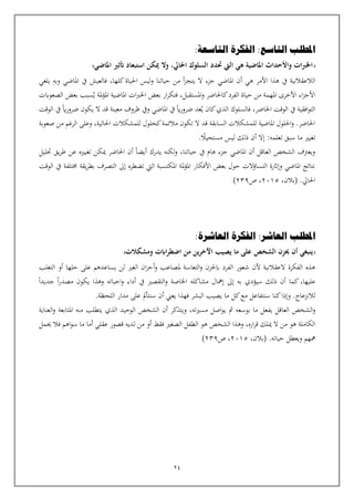 24
‫التاسعة‬ ‫الفكرة‬ :‫التاسع‬ ‫املطلب‬
:
‫املاضي‬ ‫أتثري‬ ‫استبعاد‬ ‫ميكن‬ ‫وال‬ ،‫احلايل‬ ‫السلوك‬ ‫حتدد‬ ‫اليت‬ ‫هي‬ ‫املاضية‬ ‫واألحداث‬ ‫ات‬‫رب‬‫اخل‬
‫هي‬ ‫األمر‬ ‫هذا‬ ‫يف‬ ‫الالعقالنية‬
‫أ‬
‫وبه‬ ‫املاضي‬ ‫يف‬ ‫فالعيش‬ ،‫كلها‬‫احلياة‬ ‫ليس‬‫و‬ ‫حياتنا‬ ‫من‬ ‫أ‬‫ز‬‫يتج‬ ‫ال‬ ‫جزء‬ ‫املاضي‬ ‫ن‬
‫يلغي‬
‫املستقبل‬‫و‬ ‫كاحلاضر‬‫الفرد‬ ‫حياة‬ ‫من‬ ‫املهمة‬ ‫األخرى‬ ‫اء‬‫ز‬‫األج‬
،
‫الصعوابت‬ ‫بعض‬ ‫سبب‬‫ي‬ ‫ملة‬‫ؤ‬‫امل‬ ‫املاضية‬ ‫ات‬‫رب‬‫اخل‬ ‫بعض‬ ‫ار‬‫ر‬‫فتك‬
‫فالسلوك‬ ،‫احلاضر‬ ‫الوقت‬ ‫يف‬ ‫افقية‬‫و‬‫الت‬
‫كا‬‫الذي‬
‫ي‬ ‫ن‬
‫اي‬‫ر‬‫ضرو‬ ‫يكون‬ ‫ال‬ ‫قد‬ ‫معينة‬ ‫ظروف‬ ‫ويف‬ ‫املاضي‬ ‫يف‬ ‫اي‬‫ر‬‫ضرو‬ ‫عد‬
‫الوقت‬ ‫يف‬
‫صعوبة‬ ‫من‬ ‫الرغم‬ ‫وعلى‬ ،‫احلالية‬ ‫للمشكالت‬ ‫كحلول‬‫مالئمة‬ ‫تكون‬ ‫ال‬ ‫قد‬ ‫السابقة‬ ‫للمشكالت‬ ‫املاضية‬ ‫احللول‬‫و‬ .‫احلاضر‬
.‫مستحيال‬ ‫ليس‬ ‫ذلك‬ ‫أن‬ ‫إال‬ :‫تعلمه‬ ‫سبق‬ ‫ما‬ ‫تغيي‬
‫يف‬ ‫هام‬ ‫جزء‬ ‫املاضي‬ ‫أن‬ ‫العاقل‬ ‫الشخص‬ ‫ويعرتف‬
‫حتليل‬ ‫يق‬‫ر‬‫ط‬ ‫عن‬ ‫تغييه‬ ‫ميكن‬ ‫احلاضر‬ ‫أن‬ ‫أيضا‬ ‫يدرك‬ ‫لكنه‬‫و‬ ،‫حياتنا‬
‫يف‬ ‫خمتلفة‬ ‫يقة‬‫ر‬‫بط‬ ‫التصرف‬ ‫إىل‬ ‫تضطره‬ ‫اليت‬ ‫املكتسبة‬ ‫ملة‬‫ؤ‬‫امل‬ ‫األفكار‬ ‫بعض‬ ‫حول‬ ‫التساؤالت‬ ‫وإاثرة‬ ‫املاضي‬ ‫نتائج‬
‫الوقت‬
.‫احلايل‬
،‫(بالن‬
2015
‫ص‬ ،
239
)
‫املطلب‬
‫العاشرة‬ ‫الفكرة‬ :‫العاشر‬
:
‫الشخص‬ ‫حيزن‬ ‫أن‬ ‫ينبغي‬
‫ومشكالت‬ ‫اابت‬‫ر‬‫اضط‬ ‫من‬ ‫ين‬‫ر‬‫اآلخ‬ ‫يصيب‬ ‫ما‬ ‫على‬
‫ملصاعب‬ ‫التعاسة‬‫و‬ ‫ابحلزن‬ ‫الفرد‬ ‫شعور‬ ‫ألن‬ ‫العقالنية‬ ‫الفكرة‬ ‫هذه‬
‫و‬
‫أ‬
‫التغلب‬ ‫أو‬ ‫حلها‬ ‫على‬ ‫يساعدهم‬ ‫لن‬ ‫الغي‬ ‫ان‬‫ز‬‫ح‬
‫جديدا‬ ‫ا‬‫ر‬‫مصد‬ ‫يكون‬ ‫وهذا‬ ‫اجباته‬‫و‬ ‫أداء‬ ‫يف‬ ‫التقصي‬‫و‬ ‫اخلاصة‬ ‫مشاكله‬ ‫إمهال‬ ‫إىل‬ ‫به‬ ‫سيؤدي‬ ‫ذلك‬ ‫أن‬ ‫كما‬،‫عليها‬
.‫لالنزعاج‬
‫و‬
‫اللحظة‬ ‫مدار‬ ‫على‬ ‫سنتأمل‬ ‫أن‬ ‫يعين‬ ‫فهذا‬ ‫البشر‬ ‫يصيب‬ ‫ما‬ ‫كل‬‫مع‬ ‫سنتفاعل‬ ‫كنا‬‫إذا‬
.
‫العاقل‬ ‫الشخص‬‫و‬
‫ي‬
‫بوسع‬ ‫ما‬ ‫فعل‬
‫ه‬
‫مث‬
‫ي‬
‫مسيت‬ ‫اصل‬‫و‬
‫ه‬
‫و‬ ،
‫ي‬
‫يت‬ ‫الذي‬ ‫الوحيد‬ ‫الشخص‬ ‫أن‬ ‫تذكر‬
‫طلب‬
‫من‬
‫ه‬
‫العناية‬‫و‬ ‫املتابعة‬
‫لديه‬ ‫من‬ ‫أو‬ ‫فقط‬ ‫الصغي‬ ‫الطفل‬ ‫هو‬ ‫الشخص‬ ‫وهذا‬ ،‫اره‬‫ر‬‫ق‬ ‫ميلك‬ ‫ال‬ ‫من‬ ‫هو‬ ‫الكاملة‬
‫فال‬ ‫اهم‬‫و‬‫س‬ ‫ما‬ ‫أما‬ ‫عقلي‬ ‫قصور‬
‫حي‬
‫مل‬
‫و‬ ‫مههم‬
‫ي‬
‫حيات‬ ‫عطل‬
‫ه‬
.
،‫(بالن‬
2015
‫ص‬ ،
239
)
 