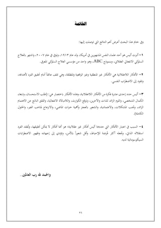 26
‫ويف‬
:‫إليها‬ ‫توصلت‬ ‫اليت‬ ‫النتائج‬ ‫أهم‬ ‫أعرض‬ ‫البحث‬ ‫هذا‬ ‫ختام‬
1
-
‫يكا‬‫ر‬‫أم‬ ‫يف‬ ‫ين‬‫ر‬‫املشهو‬ ‫النفس‬ ‫علماء‬ ‫أحد‬ ‫هو‬ ‫أليس‬ ‫ألربت‬
،
‫عام‬ ‫لد‬‫و‬
1913
،
‫يف‬ ‫وتويف‬
‫ع‬
‫ا‬
‫م‬
2007
،
‫و‬
‫اش‬
‫ابلعالج‬ ‫تهر‬
‫وبنموذج‬ ،‫العقالن‬ ‫االنفعايل‬ ‫كي‬
‫السلو‬
ABC
.‫املعريف‬ ‫كي‬
‫السلو‬ ‫العالج‬ ‫مؤسسي‬ ‫من‬ ‫احد‬‫و‬ ‫وهو‬ ،
2
-
،‫املطلقة‬‫و‬ ‫اقعية‬‫و‬‫ال‬ ‫وغي‬ ‫املنطقية‬ ‫غي‬ ‫األفكار‬ ‫هي‬ ‫الالعقالنية‬ ‫األفكار‬
،‫ألهدافه‬ ‫الفرد‬ ‫حتقيق‬ ‫أمام‬ ‫عائقا‬ ‫تقف‬ ‫وهي‬
.‫النفسي‬ ‫اب‬‫ر‬‫االضط‬ ‫إىل‬ ‫وتقود‬
3
-
‫الالعقالنية‬ ‫األفكار‬ ‫من‬ ‫فكرة‬ ‫عشرة‬ ‫إحدى‬ ‫حدد‬ ‫أليس‬
،
‫ا‬ ‫وهذه‬
،‫االستحسان‬ ‫(طلب‬ :‫هي‬ ‫ابختصار‬ ‫ألفكار‬
‫و‬
‫ابتغاء‬
،‫الشخصي‬ ‫الكمال‬
‫و‬
،‫ين‬‫ر‬‫اآلخ‬‫و‬ ‫للذات‬ ‫ائد‬‫ز‬‫ال‬ ‫اللوم‬
‫و‬
،‫ارث‬‫و‬‫الك‬ ‫توقع‬
‫و‬
،‫االنفعالية‬ ‫الالمباالة‬
‫و‬
‫االهتمام‬ ‫عن‬ ‫الناتج‬ ‫القلق‬
،‫ائد‬‫ز‬‫ال‬
‫و‬
،‫املشكالت‬ ‫تنب‬
‫و‬
،‫االعتمادية‬
‫و‬
،‫املاضي‬ ‫ات‬‫رب‬‫خ‬ ‫أمهية‬‫و‬ ‫ابلعجز‬ ‫الشعور‬
‫و‬
،‫الغي‬ ‫ملتاعب‬ ‫االنزعاج‬
‫و‬
‫احللول‬
)‫الكاملة‬
.
4
-
‫عقالنية‬ ‫غي‬ ‫أفكار‬ ‫أليس‬ ‫حددها‬ ‫اليت‬ ‫األفكار‬ ‫اعتبار‬ ‫يف‬ ‫السبب‬
‫؛‬
‫وت‬ ،‫حتقيقها‬ ‫ميكن‬ ‫ال‬ ‫أفكار‬ ‫أهنا‬ ‫هو‬
‫الفرد‬ ‫فقد‬
‫ع‬ ‫أكثر‬ ‫وتعله‬ ،‫الذايت‬ ‫استقالله‬
‫اابت‬‫ر‬‫االضط‬ ‫وظهور‬ ‫إجهاده‬ ‫إىل‬ ‫وتؤدي‬ ،‫ابألمن‬ ‫ا‬‫ر‬‫شعو‬ ‫أقل‬‫و‬ ،‫لإلحباط‬ ‫رضة‬
.‫لديه‬ ‫السيكوسوماتية‬
‫اخلامتة‬
..‫العاملني‬ ‫رب‬ ‫هلل‬ ‫واحلمد‬
 