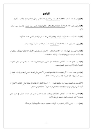 27
(
1
)
،‫الستار‬ ‫عبد‬ .‫د‬ ،‫اهيم‬‫ر‬‫إب‬
1978
،
‫العالج‬
‫احلديث‬ ‫النفسي‬
.‫الكويت‬ ،‫اآلداب‬‫و‬ ‫الفنون‬‫و‬ ‫للثقافة‬ ‫الوطين‬ ‫اجمللس‬ ،‫دط‬ ،
(
2
)
،‫رشيد‬ ،‫اري‬‫و‬‫الرب‬
2013
،
‫وعالقتها‬ ‫الالعقالنية‬‫و‬ ‫العقالنية‬ ‫األفكار‬
‫الضبط‬ ‫وموقع‬ ‫الديين‬ ‫ام‬‫ز‬‫اباللت‬
‫ط‬ ،
1
‫عمان‬ ،‫ير‬‫ر‬‫ج‬ ‫دار‬ ،
-
.‫األردن‬
(
3
)
،‫كمال‬،‫بالن‬
2015
،
‫النفسي‬ ‫العالج‬‫و‬ ‫اإلرشاد‬ ‫ايت‬‫ر‬‫نظ‬
‫ط‬ ،
1
‫عمان‬ ،‫العلمي‬ ‫اإلعصار‬ ‫دار‬ ،
-
.‫األردن‬
(
4
)
،‫حممد‬ ،‫ونبيل‬ ‫رعد‬ ،‫رزوقي‬
2018
،
‫أمناطه‬‫و‬ ‫التفكي‬
‫ط‬ ،
1
‫بيوت‬ ،‫العلمية‬ ‫الكتب‬ ‫دار‬ ،
-
.‫لبنان‬
(
5
)
،‫شهرة‬ ‫يد‬‫ز‬‫بو‬ ،‫السادات‬
2017
‫العقالن‬ ‫"اإلرشاد‬ ،
-
،"‫العقالنية‬ ‫ابألفكار‬ ‫الالعقالنية‬ ‫األفكار‬ ‫تغيي‬ ‫يف‬ ‫ودوره‬ ‫االنفعايل‬
:‫النفسية‬‫و‬ ‫بوية‬‫رت‬‫ال‬ ‫اسات‬‫ر‬‫للد‬ ‫احلكمة‬ ‫جملة‬
9
(
11
:)
200
-
202
.
(
٦
)
،‫مساح‬ ،‫السيد‬
2006
‫ات‬‫ي‬‫املتغ‬ ‫بعض‬ ‫ضوء‬ ‫يف‬ ‫النفسجسمية‬ ‫اابت‬‫ر‬‫االضط‬ ‫ذوي‬ ‫ين‬‫ر‬‫املدي‬ ‫لدى‬ ‫الالعقالنية‬ ‫"األفكار‬ ،
.‫مصر‬ ،‫املنصورة‬ ‫جامعة‬ ،‫اآلداب‬ ‫كلية‬،"‫النفسية‬
(
٧
)
،‫حممد‬ ،‫غنيم‬
2002
‫يف‬ ‫ثقافية‬ ‫اسة‬‫ر‬‫(د‬ ‫للمعلمني‬ ‫النفسي‬ ‫الضبط‬ ‫على‬ ‫األكادميي‬ ‫التخصص‬‫و‬ ‫الالعقالنية‬ ‫املعتقدات‬ ‫"أثر‬ ،
‫م‬
:‫بوية‬‫رت‬‫ال‬ ‫اجمللة‬ ،")‫السعودية‬‫و‬ ‫صر‬
16
(
64
‫ص‬ ،)
175
-
213
.
(
٨
)
‫اللطيف‬ ‫عبد‬ ،‫قنوعه‬
‫وعبد‬
،‫قشطاطه‬ ،‫الرمحن‬
2016
:‫ـ‬‫ل‬ ‫االنفعايل‬ ‫العقالن‬ ‫العالج‬ ‫ية‬‫ر‬‫نظ‬ ‫يف‬ ‫الالعقالنية‬ ‫األفكار‬ ‫اسة‬‫ر‬‫"د‬ ،
.‫ائر‬‫ز‬‫اجل‬ ،‫ادي‬‫و‬‫ال‬ ‫جامعة‬ ،"‫بية‬‫ر‬‫الع‬ ‫البيئة‬ ‫على‬ ‫االجتماعية‬ ‫العلوم‬ ‫توطني‬ ‫إطار‬ ‫يف‬ ‫أليس‬ ‫ألربت‬
(
٩
)
،‫عال‬ ،‫الالمي‬
2016
‫بعض‬ ‫ضوء‬ ‫يف‬ ‫األردنية‬ ‫اجلامعة‬ ‫طلبة‬ ‫لدى‬ ‫النفسية‬ ‫ابلصحة‬ ‫وعالقتها‬ ‫الالعقالنية‬ ‫"األفكار‬ ،
.‫األردن‬ ،‫األردنية‬ ‫اجلامعة‬ ،‫العليا‬ ‫اسات‬‫ر‬‫الد‬ ‫كلية‬،"‫ات‬‫ي‬‫املتغ‬
(
10
)
2021
،"‫اهتا‬‫ي‬‫أتث‬ ‫الالعقالنية؟‬ ‫األفكار‬ ‫"ماهي‬ ،
https://blog.doctoorc.com
/
.
‫املراجع‬
 