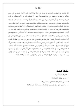 4
‫تنب‬
‫أن‬ ‫ـى‬‫ل‬‫إ‬ ‫ـدم‬‫ق‬‫ـ‬‫ل‬‫ا‬ ‫ـذ‬‫ن‬‫ـ‬‫م‬ ‫ـون‬‫ي‬‫ـ‬‫ن‬‫ـا‬‫ن‬‫ـو‬‫ي‬‫ال‬ ‫الفالسفة‬ ‫ه‬
‫ـس‬‫ي‬‫ـ‬‫ل‬‫و‬ ‫ـاء‬‫ي‬‫ـ‬‫ش‬‫األ‬ ‫ـا‬‫ه‬‫ـ‬‫ب‬ ‫ـدرك‬‫ن‬ ‫ـي‬‫ت‬‫ـ‬‫ل‬‫ا‬ ‫يقة‬‫ر‬‫الط‬
‫ـاء‬‫ي‬‫ـ‬‫ش‬‫األ‬
‫ت‬ ‫ـي‬‫ت‬‫ـ‬‫ل‬‫ا‬ ‫هي‬ ‫نفسها‬
‫ـ‬‫س‬‫ـ‬
‫م‬
‫أو‬ ‫اب‬‫ر‬‫ـ‬‫ط‬‫ـ‬‫ض‬‫ـاال‬‫ب‬ ‫ـا‬‫ن‬‫ـ‬‫ك‬
‫ـو‬‫ل‬‫ـ‬‫س‬
‫ـول‬‫ق‬‫ـ‬‫ي‬ ‫ـدد‬‫ص‬‫ـ‬‫ل‬‫ا‬ ‫ـذا‬‫ه‬ ‫ـي‬‫ف‬‫و‬ .‫اء‬‫و‬‫ـ‬‫س‬‫ـ‬‫ل‬‫ا‬
‫أبيقور‬
:
‫ال‬
‫األشياء‬ ‫من‬ ‫الناس‬ ‫يضطرب‬
،
‫اء‬‫ر‬‫اآل‬ ‫من‬ ‫لكن‬‫و‬
‫ـي‬‫ت‬‫ال‬
‫عنها‬ ‫حيملوهنا‬
.
‫و‬
‫ي‬
‫ـل‬‫س‬
‫ـم‬
‫النفسي‬ ‫العالج‬
‫ا‬ ‫كي‬
‫السلو‬
‫مل‬
‫عاصر‬
‫ـا‬‫ض‬‫ـ‬‫ي‬‫أ‬
‫ب‬
‫ا‬‫ر‬‫ـ‬‫ي‬‫ـ‬‫ث‬‫ـ‬‫ك‬‫ن‬
‫ـ‬‫ـ‬‫ب‬‫ـا‬‫ـ‬‫ج‬‫ـ‬‫ـ‬‫ت‬‫ـ‬‫ـ‬‫س‬‫اال‬ ‫ـن‬‫م‬
‫ـة‬‫ـ‬‫ي‬‫ـ‬‫ـ‬‫ن‬‫ـدا‬‫ـ‬‫ج‬‫ـو‬‫ـ‬‫ل‬‫ا‬ ‫ات‬
‫كية‬
‫السلو‬‫و‬
‫على‬ ‫بعيد‬ ‫حد‬ ‫إىل‬ ‫تعتمد‬ ‫اابت‬‫ر‬‫االضط‬‫و‬
‫نفسه‬ ‫عن‬ ‫الفرد‬ ‫يبينها‬ ‫خاطئة‬ ‫ية‬‫ر‬‫فك‬ ‫معتقدات‬ ‫وجود‬
.‫به‬ ‫احمليط‬ ‫العامل‬ ‫وعن‬
‫ومن‬
‫ا‬ ‫ـر‬‫ك‬‫ـ‬‫ت‬‫اب‬ ‫هنا‬
‫مل‬
‫ـون‬‫جل‬‫ـا‬‫ع‬‫ـ‬
‫امل‬‫و‬‫الع‬ ‫قيمة‬ ‫عن‬ ‫خمتلفة‬ ‫اء‬‫ر‬‫وآ‬ ‫مفاهيم‬ ‫النفسيون‬
‫النفسي‬ ‫اب‬‫ر‬‫االضط‬ ‫يف‬ ‫ية‬‫ر‬‫الفك‬‫و‬ ‫الذهنية‬
،
‫وتتفاوت‬
‫ا‬ ‫ـذه‬‫ه‬
‫مل‬
‫ـر‬‫ل‬‫أد‬ ‫ـد‬‫ن‬‫ـ‬‫ع‬ ‫ـي‬‫ه‬‫ـ‬‫ف‬ :‫ـم‬‫ي‬‫ـ‬‫ه‬‫ـا‬‫ف‬‫ـ‬
‫ـى‬‫ل‬‫إ‬ ‫ـر‬‫ي‬‫ـ‬‫ش‬‫ـ‬‫ت‬
‫الذهان‬ ‫أو‬ ‫العصايب‬ ‫يتبناه‬ ‫الذي‬ ‫احلياة‬ ‫أسلوب‬
،
‫إىل‬ ‫تشي‬ ‫اآلخر‬ ‫البعض‬ ‫وعند‬
‫االعتقاد‬ ‫أساليب‬
،
‫ـوم‬‫ـ‬‫ه‬‫ـ‬‫ـ‬‫ف‬‫ـ‬‫ـ‬‫م‬ ‫ـث‬‫ل‬‫ـا‬‫ث‬‫ـ‬‫ل‬‫ا‬ ‫ـض‬‫ع‬‫ـ‬‫ب‬‫ـ‬‫ل‬‫ا‬ ‫ـدم‬‫خ‬‫ـ‬‫ت‬‫ـ‬‫س‬‫ـ‬‫ي‬‫و‬
‫ـة‬‫ـ‬‫ف‬‫ـ‬‫ـ‬‫س‬‫ـ‬‫ـ‬‫ل‬‫ـ‬‫ـ‬‫ف‬‫ـ‬‫ـ‬‫ل‬‫ا‬
‫ـة‬‫ي‬‫ـ‬‫ص‬‫ـ‬‫خ‬‫الش‬
.
‫ـس‬‫ي‬‫ـ‬‫ل‬‫أ‬ ‫ألربت‬ ‫أما‬
‫ـدم‬‫خ‬‫ـ‬‫ت‬‫ـ‬‫س‬‫في‬
‫مفهوم‬
‫الدفع‬
‫امل‬
‫تعقل‬
.
‫ا‬ ‫هذه‬ ‫يف‬ ‫الظاهرة‬ ‫االختالفات‬ ‫من‬ ‫وابلرغم‬
‫مل‬
‫فاهيم‬
‫ف‬
‫إ‬
‫من‬ ‫الطائفة‬ ‫هذه‬ ‫ن‬
‫الباحث‬
‫ني‬
‫املعاجلني‬‫و‬
‫على‬ ‫تتفق‬
‫النفسية‬ ‫اابت‬‫ر‬‫االضط‬ ‫أن‬
‫ال‬ ‫العقلية‬ ‫أو‬
‫مي‬
‫كن‬
‫هلا‬‫ز‬‫ع‬
‫عن‬
‫يقة‬‫ر‬‫الط‬
‫اليت‬
‫يفكر‬
‫هبا‬
‫ا‬
‫ملر‬
‫يض‬
‫عن‬
‫نفسه‬
‫وعن‬
‫العامل‬
،
‫اتاهاته‬ ‫أو‬
‫و‬ .‫ين‬‫ر‬‫اآلخ‬ ‫وحنو‬ ‫نفسه‬ ‫حنو‬
‫أ‬
‫ن‬
‫ـي‬‫ل‬‫ـا‬‫ت‬‫ـ‬‫ل‬‫اب‬ ‫النفسي‬ ‫العالج‬
‫أن‬ ‫قبل‬ ‫الذهنية‬ ‫العمليات‬ ‫هذه‬ ‫تغيي‬ ‫على‬ ‫مباشرة‬ ‫كز‬
‫ير‬ ‫أن‬ ‫جيب‬
‫أي‬ ‫ـع‬‫ق‬‫نتو‬
‫ا‬ ‫ـة‬‫ي‬‫شخص‬ ‫يف‬ ‫حاسم‬ ‫تغيي‬
‫مل‬
‫ـض‬‫ي‬‫ر‬‫ـ‬
،
‫ـب‬‫ل‬‫ـ‬‫ط‬‫ـ‬‫ل‬ ‫ـه‬‫ت‬‫ـ‬‫ع‬‫ـ‬‫ف‬‫د‬ ‫ـي‬‫ت‬‫ـ‬‫ل‬‫ا‬ ‫اض‬‫ر‬‫ـ‬‫ع‬‫األ‬ ‫ـي‬‫ف‬ ‫أو‬
.‫العالج‬
‫هل‬
‫الباحث‬ ‫أحد‬ ‫يالحظ‬ ‫ذا‬
‫ني‬
‫النفسي‬ ‫ـالج‬‫ع‬‫ـ‬‫ل‬‫ا‬ ‫ـال‬‫ك‬‫ـ‬‫ش‬‫أ‬ ‫ـل‬‫ك‬‫أن‬ ‫النفسي‬ ‫العالج‬ ‫يف‬
‫مب‬
‫ا‬
‫فيها‬
‫العال‬
‫ج‬
‫كي‬
‫السلو‬
‫ت‬
‫عل‬
‫م‬
‫الناس‬
‫أن‬
‫يفكرو‬
،‫ا‬
‫و‬
‫أ‬
‫ا‬‫و‬‫ـر‬‫ع‬‫ـ‬‫ش‬‫ي‬ ‫ن‬
،
‫وخمتلفة‬ ‫مالئمة‬ ‫يقة‬‫ر‬‫بط‬ ‫ا‬‫و‬‫يسلك‬ ‫أن‬ ‫وابلتايل‬
.
‫ف‬ ‫مث‬ ‫ومن‬
‫إ‬
‫العالج‬ ‫جناح‬ ‫ن‬
‫النفسي‬
،
‫اإلجيايب‬ ‫التغي‬ ‫يف‬ ‫الشخص‬ ‫جناح‬ ‫أو‬
‫ـ‬‫ي‬ ‫أن‬ ‫ـب‬‫ج‬‫ـ‬‫ي‬
‫مصحواب‬ ‫كون‬
‫اب‬
‫ل‬
‫ت‬
‫حس‬
‫ن‬
‫يف‬
‫و‬ ‫تفكيه‬ ‫يقة‬‫ر‬‫ط‬
‫ال‬
‫تغ‬
‫ي‬
‫في‬
‫ها‬
.
،‫اهيم‬‫ر‬‫(إب‬
1978
،
‫ص‬
183
-
184
)
‫البحث‬ ‫مشكلة‬
:
1
-
‫أليس؟‬ ‫ألربت‬ ‫هو‬ ‫من‬
2
-
‫ما‬
‫ا‬ ‫هي‬
‫أل‬
‫الالعقالنية‬ ‫فكار‬
‫؟‬
3
-
‫أليس؟‬ ‫حددها‬ ‫اليت‬ ‫الالعقالنية‬ ‫األفكار‬ ‫هي‬ ‫ما‬
4
-
‫ما‬
‫ال‬
‫سبب‬
‫جعل‬ ‫الذي‬
‫أليس‬
‫يعترب‬
‫األفكار‬
‫حددها‬ ‫اليت‬
‫عقال‬ ‫غي‬ ‫أفكار‬
‫نية‬
‫؟‬
‫املقدمة‬
 