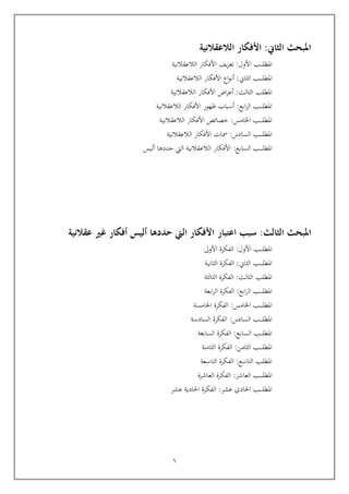 6
:‫الثاين‬ ‫املبحث‬
‫الالعقالنية‬ ‫األفكار‬
‫ـب‬‫ـ‬‫ـ‬‫ـ‬‫ل‬‫املط‬
‫األول‬
:
‫يف‬‫ر‬‫تع‬
‫الالعقالنية‬ ‫األفكار‬
‫ـب‬‫ـ‬‫ـ‬‫ـ‬‫ـ‬‫ل‬‫املط‬
‫الثان‬
:
‫اع‬‫و‬‫أن‬
‫الالعقالنية‬ ‫األفكار‬
‫الالعقالنية‬ ‫األفكار‬ ‫اض‬‫ر‬‫أع‬ :‫الثالث‬ ‫املطلب‬
:‫ابع‬‫ر‬‫ال‬ ‫ـب‬‫ـ‬‫ـ‬‫ـ‬‫ـ‬‫ل‬‫املط‬
‫الالعقالنية‬ ‫األفكار‬ ‫ظهور‬ ‫أسباب‬
:‫اخلامس‬ ‫ـب‬‫ـ‬‫ـ‬‫ـ‬‫ـ‬‫ل‬‫املط‬
‫خصائص‬
‫الالعقالنية‬ ‫األفكار‬
:‫السادس‬ ‫ـب‬‫ـ‬‫ـ‬‫ـ‬‫ـ‬‫ل‬‫املط‬
‫مسات‬
‫الالعقالنية‬ ‫األفكار‬
‫ـب‬‫ـ‬‫ـ‬‫ـ‬‫ـ‬‫ل‬‫املط‬
‫ال‬
‫سابع‬
:
‫أليس‬ ‫حددها‬ ‫اليت‬ ‫الالعقالنية‬ ‫األفكار‬
‫الثا‬ ‫املبحث‬
‫لث‬
:
‫سبب‬
‫اعتبار‬
‫أليس‬ ‫حددها‬ ‫اليت‬ ‫األفكار‬
‫أفكار‬
‫غري‬
‫عقالنية‬
‫ـب‬‫ـ‬‫ـ‬‫ـ‬‫ل‬‫املط‬
‫األول‬
:
‫األوىل‬ ‫الفكرة‬
‫ـب‬‫ـ‬‫ـ‬‫ـ‬‫ـ‬‫ل‬‫املط‬
‫الثان‬
:
‫الثانية‬ ‫الفكرة‬
‫املطلب‬
‫الثالث‬
:
‫الثالثة‬ ‫الفكرة‬
:‫ابع‬‫ر‬‫ال‬ ‫ـب‬‫ـ‬‫ـ‬‫ـ‬‫ـ‬‫ل‬‫املط‬
‫ابعة‬‫ر‬‫ال‬ ‫الفكرة‬
‫اخل‬ ‫ـب‬‫ـ‬‫ـ‬‫ـ‬‫ـ‬‫ل‬‫املط‬
‫ام‬
:‫س‬
‫اخلامسة‬ ‫الفكرة‬
:‫السادس‬ ‫ـب‬‫ـ‬‫ـ‬‫ـ‬‫ـ‬‫ل‬‫املط‬
‫السادسة‬ ‫الفكرة‬
‫ـب‬‫ـ‬‫ـ‬‫ـ‬‫ل‬‫املط‬
‫ال‬
‫سابع‬
:
‫السابعة‬ ‫الفكرة‬
‫ـب‬‫ـ‬‫ـ‬‫ـ‬‫ـ‬‫ل‬‫املط‬
‫الثا‬
‫من‬
:
‫الثامنة‬ ‫الفكرة‬
‫املطلب‬
‫ال‬
‫تاسع‬
:
‫التاسعة‬ ‫الفكرة‬
‫ال‬ ‫ـب‬‫ـ‬‫ـ‬‫ـ‬‫ـ‬‫ل‬‫املط‬
‫عاشر‬
:
‫العاشرة‬ ‫الفكرة‬
‫احل‬ ‫ـب‬‫ـ‬‫ـ‬‫ـ‬‫ـ‬‫ل‬‫املط‬
‫عشر‬ ‫ادي‬
:
‫عشر‬ ‫احلادية‬ ‫الفكرة‬
 