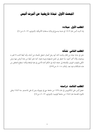 8
‫أليس‬ ‫ألربت‬ ‫عن‬ ‫تارخيية‬ ‫نبذة‬ :‫األول‬ ‫املبحث‬
:‫ميالده‬ :‫األول‬ ‫املطلب‬
‫لد‬‫و‬
‫ألربت‬
‫أ‬
‫ليس‬
‫عام‬
1913
‫مدينة‬ ‫يف‬
‫بيتسرب‬
‫غ‬
‫يكية‬‫ر‬‫األم‬ ‫بنسلفانيا‬ ‫والية‬ ‫يف‬
.
،‫اري‬‫و‬‫(الرب‬
2013
‫ص‬ ،
61
)
‫املطلب‬
‫ال‬
‫ث‬
‫نشأته‬ :‫اني‬
‫بعمال‬ ‫انشغل‬ ‫أعمال‬ ‫رجل‬ ‫أبوه‬ ‫كان‬،‫الديه‬‫و‬ ‫إمهال‬ ‫من‬ ‫حياته‬ ‫بداية‬ ‫يف‬ ‫عاىن‬
‫ه‬
‫به‬ ‫هتتم‬ ‫ال‬ ‫كانت‬‫ا‬‫أيض‬ ‫أمه‬‫و‬ ،‫أبنائه‬ ‫عن‬
،‫وإبخوته‬
‫و‬
‫ألنه‬
‫ا‬‫سن‬ ‫أخويه‬ ‫أكرب‬
‫مرض‬ ‫منها‬ ‫اض‬‫ر‬‫أم‬ ‫عدة‬ ‫من‬ ‫ا‬‫أيض‬ ‫عاىن‬ ‫كما‬.‫إخوته‬ ‫بية‬‫ر‬‫وت‬ ‫لية‬‫و‬‫املسؤ‬ ‫حتمل‬ ‫إىل‬ ‫اضطر‬
‫من‬ ‫التخلص‬ ‫استطاع‬ ‫لكنه‬‫و‬ ‫اهقة‬‫ر‬‫امل‬ ‫فرتة‬ ‫يف‬ ‫ين‬‫ر‬‫اآلخ‬ ‫أمام‬ ‫التكلم‬ ‫يف‬ ‫ائد‬‫ز‬‫ال‬ ‫خجله‬ ‫إىل‬ ‫ابإلضافة‬ ‫تني‬‫ز‬‫اللو‬ ‫التهاب‬‫و‬ ‫الكلى‬
.‫بعد‬ ‫فيما‬ ‫املشكالت‬ ‫هذه‬
،‫(بالن‬
2015
،
‫ص‬
233
)
:‫الثالث‬ ‫املطلب‬
‫دراسته‬
‫حصل‬
‫أليس‬
‫عام‬ ‫يف‬ ‫يوس‬‫ر‬‫البكالو‬ ‫على‬
1934
‫نيويورك‬ ‫يف‬ ‫سيت‬ ‫جامعة‬ ‫من‬
،
‫مث‬ ‫ومن‬
‫سنة‬ ‫املاجستي‬ ‫على‬
1943
‫وعلى‬
‫عام‬ ‫الفلسفة‬ ‫اه‬‫ر‬‫دكتو‬
1947
.‫كولومبيا‬‫جامعة‬ ‫من‬
،‫اري‬‫و‬‫(الرب‬
2013
‫ص‬ ،
62
)
 