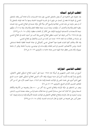 9
‫املطلب‬
‫أعماله‬ :‫الرابع‬
‫اه‬‫ر‬‫الدكتو‬ ‫على‬ ‫له‬‫و‬‫حص‬ ‫بعد‬
‫النفسي‬ ‫ابلتحليل‬ ‫يعمل‬ ‫أن‬ ‫قرر‬
،
‫قناعة‬ ‫بدأت‬ ‫اخلمسينات‬ ‫بداية‬ ‫ويف‬
‫أ‬
‫ابلتحليل‬ ‫وثقته‬ ‫ليس‬
‫املوج‬ ‫حبثه‬ ‫بدأ‬ ‫ومنها‬ ،‫احلديثة‬ ‫الفرويدية‬ ‫املدرسة‬ ‫يف‬ ‫له‬ ‫يق‬‫ر‬‫ط‬ ‫عن‬ ‫البحث‬ ‫إىل‬ ‫دفعه‬ ‫مما‬ ‫اهلبوط‬ ‫يف‬ ‫النفسي‬
‫إال‬ ‫ابلتحليل‬ ‫ه‬
،‫النفسي‬ ‫العالج‬ ‫يف‬ ‫جديدة‬ ‫كة‬
‫حر‬ ‫لكل‬ ‫ميال‬ ‫أكثر‬ ‫أصبح‬‫و‬ ‫العالجية‬ ‫املدارس‬ ‫هذه‬ ‫عن‬ ‫ابلرضا‬ ‫يشعر‬ ‫مل‬ ‫أنه‬
‫اهتمامه‬ ‫اد‬‫ز‬‫ف‬
‫بد‬ ‫وإمنا‬ ،‫اط‬‫ر‬‫اإلش‬‫و‬ ‫للتعلم‬ ‫مطلقة‬ ‫نتيجة‬ ‫ليست‬ ‫مرضاه‬ ‫كيات‬
‫سلو‬ ‫أن‬ ‫اكتشف‬‫و‬ ‫اط‬‫ر‬‫اإلش‬‫و‬ ‫التعلم‬ ‫ية‬‫ر‬‫بنظ‬
‫ا‬
‫كهم‬
‫سلو‬ ‫أن‬ ‫له‬
.‫منطقية‬ ‫اتاهات‬ ‫أو‬ ‫أفكار‬ ‫على‬ ‫لإلبقاء‬ ‫لوجية‬‫و‬‫البي‬ ‫االجتماعية‬ ‫لالستعدادات‬ ‫نتيجة‬
،‫(بالن‬
2015
،
‫ص‬
233
)
‫عام‬ ‫ويف‬
1954
‫بدأ‬
‫أ‬
‫منطق‬ ‫أسلوب‬ ‫حنو‬ ‫يقه‬‫ر‬‫ط‬ ‫ليس‬
‫النفسي‬ ‫العالج‬ ‫يف‬ ‫اجلديد‬ ‫أسلوبه‬ ‫عن‬ ‫كتب‬‫وقد‬ ‫النفسي‬ ‫للعالج‬ ‫ي‬
‫العام‬ ‫منذ‬ ‫املقاالت‬ ‫من‬ ‫سلسلة‬ ‫يف‬
1962
.‫النفسي‬ ‫العالج‬ ‫يف‬ ‫االنفعال‬‫و‬ ‫السبب‬ ‫عن‬ ‫كتابه‬‫نشر‬ ‫عندما‬
‫تقل‬ ‫وقد‬
‫و‬ ‫د‬
‫مبستشفى‬ ‫امللحقة‬ ‫العقلية‬ ‫الصحة‬ ‫عيادة‬ ‫يف‬ ‫إكلينيكي‬ ‫نفسي‬ ‫أخصائي‬ ‫منها‬ ‫قصية‬ ‫ات‬‫رت‬‫لف‬ ‫كثية‬‫ظائف‬
،‫املدينة‬
‫نيوجيسي‬ ‫يف‬ ‫املؤسسات‬‫و‬ ‫املعاهد‬ ‫قسم‬ ‫يف‬ ‫النفسيني‬ ‫لألخصائيني‬ ‫ئيس‬‫ر‬‫و‬
،
‫جامعة‬ ‫مث‬ ‫روترز‬ ‫جبامعة‬ ‫ومدرسا‬
.‫به‬ ‫خاصة‬ ‫عيادة‬ ‫ضمن‬ ‫املهنية‬ ‫حياته‬ ‫معظم‬ ‫ميارس‬ ‫كان‬
‫و‬ ،‫نيويورك‬
،‫اري‬‫و‬‫(الرب‬
2013
‫ص‬ ،
62
)
‫املطلب‬
‫اجنازاته‬ :‫اخلامس‬
‫عام‬ ‫يكا‬‫ر‬‫أم‬ ‫يف‬ ‫ين‬‫ر‬‫املشهو‬ ‫النفس‬ ‫علماء‬ ‫من‬ ‫أصبح‬
1955
‫العقلي‬ ‫كي‬
‫السلو‬ ‫العالج‬ ‫أسلوب‬ ‫طور‬ ‫حينما‬
‫االنفعايل‬
،
‫نيويورك‬ ‫مدينة‬ ‫يف‬ )‫أليس‬ ‫(ألربت‬ ‫ملؤسسة‬ ‫ئيسا‬‫ر‬ ‫أصبح‬‫و‬
،
‫عد‬‫وي‬
‫املعر‬ ‫كي‬
‫السلو‬ ‫للعالج‬ ‫الشرعي‬ ‫األب‬
‫يف‬
‫املسح‬ ‫حسب‬
‫أ‬ ‫الذي‬ ‫املهين‬
‫عام‬ ‫كندا‬
‫و‬ ‫املتحدة‬ ‫الوالايت‬ ‫يف‬ ‫النفس‬ ‫علماء‬ ‫على‬ ‫جري‬
1982
،
‫من‬ ‫أنه‬ ‫على‬ ‫اء‬‫ر‬‫اآل‬ ‫أمجعت‬ ‫حيث‬
‫أكثر‬
‫يخ‬‫ر‬‫التا‬ ‫يف‬ ‫ا‬‫ي‬‫أتث‬ ‫النفسيني‬ ‫املعاجلني‬
.
،‫اري‬‫و‬‫(الرب‬
2013
‫ص‬ ،
61
)
‫و‬
‫يعترب‬
‫من‬ ‫أكثر‬ ‫له‬‫و‬ ،‫النفسي‬ ‫العالج‬‫و‬ ‫اإلرشاد‬ ‫كة‬
‫حر‬ ‫يف‬ ‫الناشطني‬ ‫من‬
500
‫األفالم‬‫و‬ ‫األشرطة‬ ‫من‬ ‫وجمموعة‬ ‫مقال‬
‫ايل‬‫و‬‫وح‬ ‫املسجلة‬
47
‫لت‬ ‫متعددة‬ ‫معاهد‬ ‫أسس‬‫و‬ ‫علمية‬ ‫جمالت‬ ‫عدة‬ ‫يف‬ ‫ير‬‫ر‬‫للتح‬ ‫ا‬‫مستشار‬ ‫عمل‬ ‫كما‬،‫كتااب‬
‫الباحثني‬ ‫يب‬‫ر‬‫د‬
‫البحوث‬ ‫اء‬‫ر‬‫وإج‬
‫جمال‬ ‫يف‬
‫وغيها‬ ‫اليا‬‫رت‬‫اس‬‫و‬ ‫كندا‬
‫و‬ ‫يكية‬‫ر‬‫األم‬ ‫املتحدة‬ ‫الوالايت‬ ‫يف‬ ‫االنفعايل‬ ‫العقالن‬ ‫العالج‬‫و‬ ‫اإلرشاد‬
.
‫كما‬
‫حصل‬
‫أ‬
‫ائز‬‫و‬‫اجل‬ ‫من‬ ‫جمموعة‬ ‫على‬ ‫ليس‬
‫يف‬
‫النفسية‬ ‫اسات‬‫ر‬‫الد‬ ‫جمال‬
.
،‫(بالن‬
2015
،
‫ص‬
234
)
 