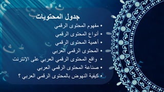 ‫المحتويات‬ ‫جدول‬
•
‫مفهوم‬
‫الرقمي‬ ‫المحتوى‬
•
‫الرقمي‬ ‫المحتوى‬ ‫أنواع‬
•
‫الرقمي‬ ‫المحتوى‬ ‫أهمية‬
•
‫العربي‬ ‫الرقمي‬ ‫المحتوى‬
•
‫اإلنتر‬ ‫على‬ ‫العربي‬ ‫الرقمي‬ ‫المحتوى‬ ‫واقع‬
‫نت‬
•
‫العربي‬ ‫الرقمي‬ ‫المحتوى‬ ‫صناعة‬
•
‫العربي‬ ‫الرقمي‬ ‫بالمحتوى‬ ‫النهوض‬ ‫كيفية‬
‫؟‬
 