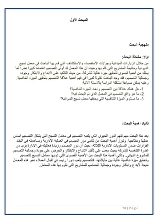 10 | P a g e
‫األول‬ ‫المبحث‬
‫البحث‬ ‫منهجية‬
‫مشكلة‬ :‫اوال‬
:‫البحث‬
‫نسيج‬ ‫معمل‬ ‫في‬ ‫الباحث‬ ‫بها‬ ‫قام‬ ‫التي‬ ‫واًلستكشاف‬ ‫اًلستقصاء‬ ‫وجوًلت‬ ‫الميدانية‬ ‫الزيارات‬ ‫خَلل‬ ‫من‬
‫لما‬ ‫نظرا‬ ‫كبيرا‬ ‫اهتماما‬ ‫التصميم‬ ‫أولى‬ ‫قد‬ ‫المعمل‬ ‫هذا‬ ‫أن‬ ‫وحيث‬ ‫بها‬ ‫قام‬ ‫التي‬ ‫المشاريع‬ ‫ومتابعة‬ ‫الديوانية‬
‫اًلبد‬ ‫على‬ ‫التأكيد‬ ‫حيث‬ ‫من‬ ،‫للشركة‬ ‫عالية‬ ‫ميزة‬ ‫لتحقيق‬ ‫قصوى‬ ‫أهمية‬ ‫من‬ ‫يمثله‬
‫وجودة‬ ‫واًلبتكار‬ ‫اع‬
‫وجمالية‬
،‫التصميم‬
.‫التنافسية‬ ‫الميزة‬ ‫بتحقيق‬ ‫التصميم‬ ‫عَلقة‬ ‫أهمية‬ ‫فهم‬ ‫في‬ ‫كبيرا‬ ‫تفاوتا‬ ‫الباحث‬ ‫وجد‬ ‫فقد‬
‫باْلسئلة‬ ‫الدراسة‬ ‫مشكلة‬ ‫صياغة‬ ‫يمكن‬ ‫وعليه‬
:‫اًلتية‬
1
-
‫الميزة‬ ‫وابعاد‬ ‫التصميم‬ ‫بين‬ ‫عَلقة‬ ‫هناك‬ ‫هل‬
‫التنافسية؟‬
2
-
‫البحث‬ ‫تم‬ ‫الذي‬ ‫المعمل‬ ‫في‬ ‫التصميم‬ ‫واقع‬ ‫هو‬ ‫ما‬
‫فيه؟‬
3
-
‫نسيج‬ ‫معمل‬ ‫يحققها‬ ‫التي‬ ‫التنافسية‬ ‫الميزة‬ ‫مستوى‬ ‫ما‬
‫الديوانية؟‬
‫اهمية‬ :‫ثانيا‬
:‫البحث‬
‫اساس‬ ‫التصميم‬ ‫يشكل‬ ‫التي‬ ‫النسيج‬ ‫معامل‬ ‫في‬ ‫التصميم‬ ‫يلعبه‬ ‫الذي‬ ‫الحيوي‬ ‫الدور‬ ‫لفهم‬ ‫مهم‬ ‫البحث‬ ‫هذا‬ ‫يعد‬
‫عملها‬
.‫ومفتاحها‬
‫اتخاذ‬ ‫في‬ ‫ومساهمته‬ ‫اًلدارية‬ ‫العملية‬ ‫في‬ ‫المصمم‬ ‫دور‬ ‫تنامي‬ ‫من‬ ‫البحث‬ ‫أهمية‬ ‫وتبرز‬
‫اًلدارية‬ ‫المستويات‬ ‫ضمن‬ ‫القرارات‬
،‫الثَلثة‬
‫من‬ ‫يزيد‬ ‫اًلدارة‬ ‫في‬ ‫فعاليته‬ ‫وزيادة‬ ‫المصمم‬ ‫دور‬ ‫أن‬ ‫حيث‬
‫وجمالية‬ ‫جودة‬ ‫على‬ ‫والحرص‬ ‫واًلبتكار‬ ‫اًلبداع‬ ‫تأكيد‬ ‫على‬ ‫يعمل‬ ‫بحيث‬ ‫للشركة‬ ‫التنافسية‬ ‫القدرة‬
‫التصميم‬
‫للمشروع‬
.‫النهائي‬
‫للتصميم‬ ‫النسيج‬ ‫معامل‬ ‫توليها‬ ‫التي‬ ‫القصوى‬ ‫اْلهمية‬ ‫من‬ ‫البحث‬ ‫هذا‬ ‫أهمية‬ ‫وتأتي‬
‫بين‬ ‫عالية‬ ‫تنافسية‬ ‫ميزة‬ ‫وتحقيق‬
،‫مثيَلتها‬
‫المعامل‬ ‫هذه‬ ‫نحو‬ ‫العمَلء‬ ‫اقبال‬ ‫في‬ ‫رئيسا‬ ‫دورا‬ ‫يلعب‬ ‫فالتصميم‬
‫تق‬ ‫التي‬ ‫للمشاريع‬ ‫التصاميم‬ ‫وجمالية‬ ‫وجودة‬ ‫وابتكار‬ ‫ْلبداع‬ ‫نتيجة‬
‫هذه‬ ‫بها‬ ‫وم‬
.‫المعامل‬
 