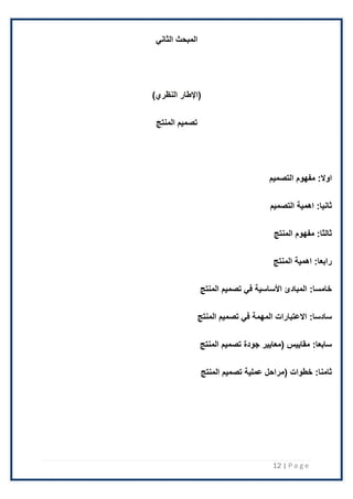 12 | P a g e
‫الثاني‬ ‫المبحث‬
‫(اإلطار‬
)‫النظري‬
‫تصميم‬
‫المنتج‬
:‫اوال‬
‫التصميم‬ ‫مفهوم‬
:‫ثانيا‬
‫التصميم‬ ‫اهمية‬
:‫ثالثا‬
‫المنتج‬ ‫مفهوم‬
:‫رابعا‬
‫المنتج‬ ‫اهمية‬
:‫خامسا‬
‫المنتج‬ ‫تصميم‬ ‫في‬ ‫األساسية‬ ‫المبادئ‬
:‫سادسا‬
‫المنتج‬ ‫تصميم‬ ‫في‬ ‫المهمة‬ ‫االعتبارات‬
:‫سابعا‬
‫المنتج‬ ‫تصميم‬ ‫جودة‬ ‫(معايير‬ ‫مقاييس‬
:‫ثامنا‬
‫المنتج‬ ‫تصميم‬ ‫عملية‬ ‫(مراحل‬ ‫خطوات‬
 