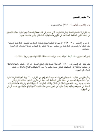 13 | P a g e
:‫اوال‬
‫التصميم‬ ‫مفهوم‬
‫(الالمي‬ ‫يرى‬
‫والبياتي‬
۸۱:٢۰۰۸
)
:‫هو‬ ‫التصميم‬ ‫أن‬
‫أحد‬
‫التصميم‬ ‫عملية‬ ‫تبدأ‬ ‫بحيث‬ ‫اْلعمال‬ ‫معظم‬ ‫قيادة‬ ‫في‬ ‫تساهم‬ ‫التي‬ ‫العمليات‬ ‫إلدارة‬ ‫اًلستراتيجية‬ ‫القرارات‬
‫منتجات‬ ‫ابتكار‬ ‫او‬ ‫القائمة‬ ‫منتجاتها‬ ‫تطويرها‬ ‫في‬ ‫الصناعية‬ ‫المنظمة‬ ‫تفكير‬ ‫لحظة‬ ‫من‬
.‫جديدة‬
،‫(المنصور‬ ‫عرفه‬ ‫وقد‬
۱۹۰:٢۰۰۹
)
‫الداخلية‬ ‫والمكونات‬ ‫انتاجها‬ ‫المطلوب‬ ‫للسلعة‬ ‫الهيكل‬ ‫تحديد‬ ‫انه‬ ‫على‬
‫السلعة‬ ‫هذه‬ ‫استعمال‬ ‫طريقة‬ ‫ثم‬ ‫وتركيبها‬ ‫عملها‬ ‫وطريقة‬ ‫بعضها‬ ‫مع‬ ‫المكونات‬ ‫هذه‬ ‫وارتباط‬ ‫السلعة‬ ‫لهذه‬
.‫وصيانتها‬
( ‫له‬ ‫يشير‬
،‫جبرين‬
۱۹۰:٢۰۱۰
)
‫دقة‬ ‫ودرجة‬ ‫والحجم‬ ‫كالطاقة‬ ‫معينة‬ ‫مواصفات‬ ‫تحديد‬ ‫بأنه‬
.‫اًلداء‬
،‫(عكروش‬ ‫اليه‬ ‫ينظر‬ ‫بينما‬
4۳۰۱:٢۰۰
)
‫بأنه‬
‫الداخلة‬ ‫والمواد‬ ‫ووظائفه‬ ‫واجزائه‬ ‫الجديد‬ ‫المنتج‬ ‫شكل‬ ‫تحديد‬
‫أجل‬ ‫من‬ ‫سليما‬ ‫ليصل‬ ‫النهائي‬ ‫المستهلك‬ ‫الى‬ ‫وتغليفه‬ ‫تصنيعه‬ ‫في‬
‫ورغبات‬ ‫حاجات‬ ‫واشباع‬ ‫االستهالك‬
.‫السوق‬ ‫في‬ ‫العمالء‬
‫اًل‬ ‫العليا‬ ‫اًلدارية‬ ‫القرارات‬ ‫من‬ ‫(هو‬ ‫المنتج‬ ‫تصميم‬ ‫تعريف‬ ‫يمكن‬ ‫تقدم‬ ‫ما‬ ‫خَلل‬ ‫من‬ ‫فان‬ ‫وعليه‬
‫دارة‬
‫العمليات‬
‫ابتكار‬ ‫او‬ ‫القائمة‬ ‫المنتجات‬ ‫تطوير‬ ‫في‬ ‫الصناعية‬ ‫المنظمة‬ ‫تفكير‬ ‫لحظة‬ ‫من‬ ‫التصميم‬ ‫عملية‬ ‫تبدأ‬ ‫بحيث‬
‫المكونات‬ ‫هذه‬ ‫وارتباط‬ ‫للمنتج‬ ‫الداخلية‬ ‫المكونات‬ ‫وكذلك‬ ‫الشكل‬ ‫او‬ ‫الهيكل‬ ‫التصميم‬ ‫ويحدد‬ ‫جديدة‬ ‫منتجات‬
‫اًلستهَل‬ ‫اجل‬ ‫من‬ ‫العيوب‬ ‫من‬ ‫سليما‬ ‫ليصل‬ ‫وتغليفه‬ ‫تصنيعه‬ ‫في‬ ‫الداخلة‬
‫الزبائن‬ ‫ورغبات‬ ‫حاجات‬ ‫واشباع‬ ‫ك‬
.)‫السوق‬ ‫في‬
 